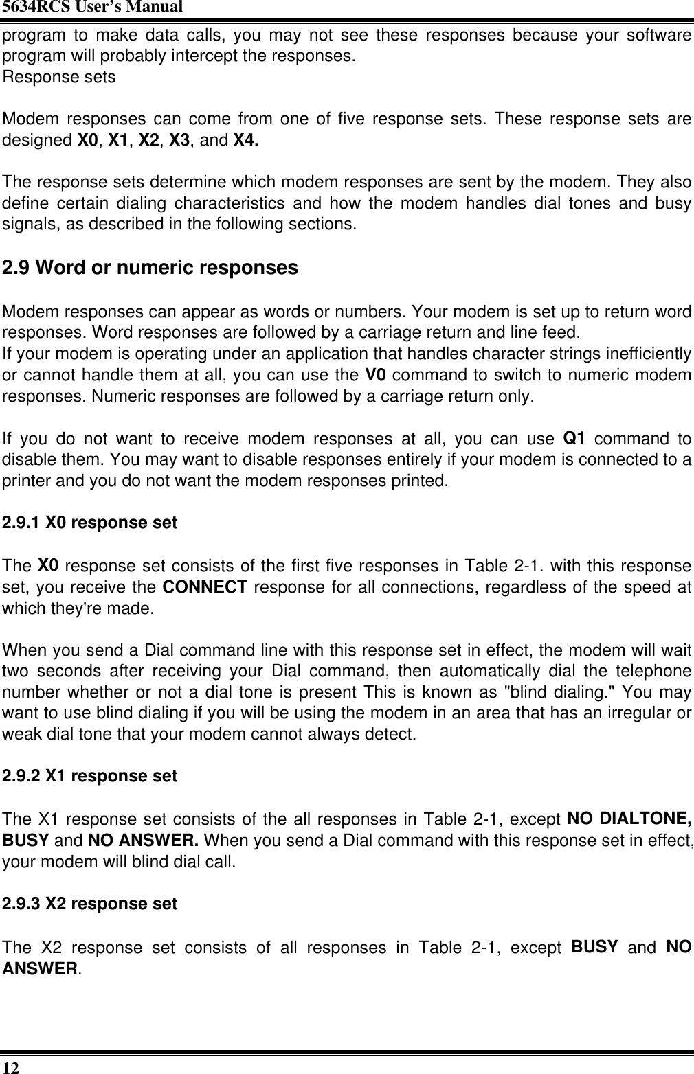 5634RCS User’s Manual12program to make data calls, you may not see these responses because your softwareprogram will probably intercept the responses.Response setsModem responses can come from one of five response sets. These response sets aredesigned X0, X1, X2, X3, and X4.The response sets determine which modem responses are sent by the modem. They alsodefine certain dialing characteristics and how the modem handles dial tones and busysignals, as described in the following sections.2.9 Word or numeric responsesModem responses can appear as words or numbers. Your modem is set up to return wordresponses. Word responses are followed by a carriage return and line feed.If your modem is operating under an application that handles character strings inefficientlyor cannot handle them at all, you can use the V0 command to switch to numeric modemresponses. Numeric responses are followed by a carriage return only.If you do not want to receive modem responses at all, you can use Q1 command todisable them. You may want to disable responses entirely if your modem is connected to aprinter and you do not want the modem responses printed.2.9.1 X0 response setThe X0 response set consists of the first five responses in Table 2-1. with this responseset, you receive the CONNECT response for all connections, regardless of the speed atwhich they&apos;re made.When you send a Dial command line with this response set in effect, the modem will waittwo seconds after receiving your Dial command, then automatically dial the telephonenumber whether or not a dial tone is present This is known as &quot;blind dialing.&quot; You maywant to use blind dialing if you will be using the modem in an area that has an irregular orweak dial tone that your modem cannot always detect.2.9.2 X1 response setThe X1 response set consists of the all responses in Table 2-1, except NO DIALTONE,BUSY and NO ANSWER. When you send a Dial command with this response set in effect,your modem will blind dial call.2.9.3 X2 response setThe X2 response set consists of all responses in Table 2-1, except BUSY and NOANSWER.