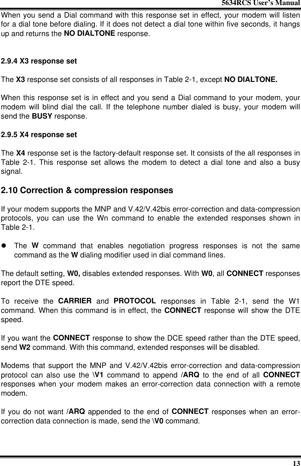 5634RCS User’s Manual13When you send a Dial command with this response set in effect, your modem will listenfor a dial tone before dialing. If it does not detect a dial tone within five seconds, it hangsup and returns the NO DIALTONE response.2.9.4 X3 response setThe X3 response set consists of all responses in Table 2-1, except NO DIALTONE.When this response set is in effect and you send a Dial command to your modem, yourmodem will blind dial the call. If the telephone number dialed is busy, your modem willsend the BUSY response.2.9.5 X4 response setThe X4 response set is the factory-default response set. It consists of the all responses inTable 2-1. This response set allows the modem to detect a dial tone and also a busysignal.2.10 Correction &amp; compression responsesIf your modem supports the MNP and V.42/V.42bis error-correction and data-compressionprotocols, you can use the Wn command to enable the extended responses shown inTable 2-1.l The W command that enables negotiation progress responses is not the samecommand as the W dialing modifier used in dial command lines.The default setting, W0, disables extended responses. With W0, all CONNECT responsesreport the DTE speed.To receive the CARRIER and PROTOCOL responses in Table 2-1, send the W1command. When this command is in effect, the CONNECT response will show the DTEspeed.If you want the CONNECT response to show the DCE speed rather than the DTE speed,send W2 command. With this command, extended responses will be disabled.Modems that support the MNP and V.42/V.42bis error-correction and data-compressionprotocol can also use the \V1 command to append /ARQ to the end of all CONNECTresponses when your modem makes an error-correction data connection with a remotemodem.If you do not want /ARQ appended to the end of CONNECT responses when an error-correction data connection is made, send the \V0 command.