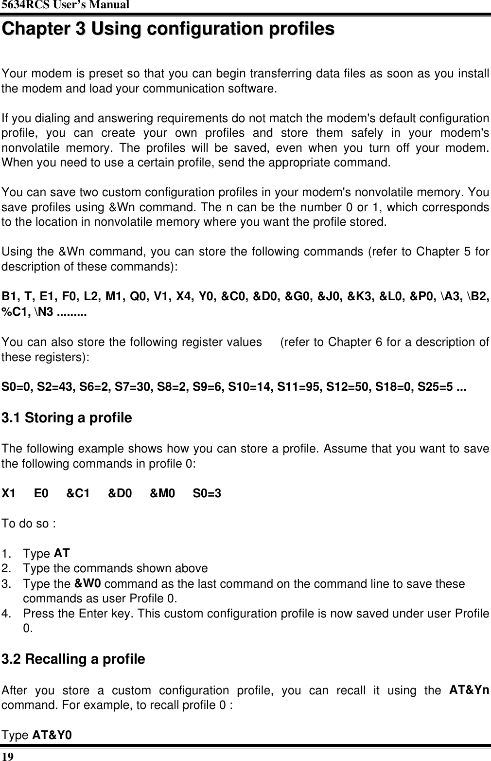 5634RCS User’s Manual19CChhaapptteerr  33  UUssiinngg  ccoonnffiigguurraattiioonn  pprrooffiilleessYour modem is preset so that you can begin transferring data files as soon as you installthe modem and load your communication software.If you dialing and answering requirements do not match the modem&apos;s default configurationprofile, you can create your own profiles and store them safely in your modem&apos;snonvolatile memory. The profiles will be saved, even when you turn off your modem.When you need to use a certain profile, send the appropriate command.You can save two custom configuration profiles in your modem&apos;s nonvolatile memory. Yousave profiles using &amp;Wn command. The n can be the number 0 or 1, which correspondsto the location in nonvolatile memory where you want the profile stored.Using the &amp;Wn command, you can store the following commands (refer to Chapter 5 fordescription of these commands):B1, T, E1, F0, L2, M1, Q0, V1, X4, Y0, &amp;C0, &amp;D0, &amp;G0, &amp;J0, &amp;K3, &amp;L0, &amp;P0, \A3, \B2,%C1, \N3 .........You can also store the following register values  (refer to Chapter 6 for a description ofthese registers):S0=0, S2=43, S6=2, S7=30, S8=2, S9=6, S10=14, S11=95, S12=50, S18=0, S25=5 ...3.1 Storing a profileThe following example shows how you can store a profile. Assume that you want to savethe following commands in profile 0:X1  E0  &amp;C1  &amp;D0  &amp;M0  S0=3To do so :1. Type AT2. Type the commands shown above3. Type the &amp;W0 command as the last command on the command line to save thesecommands as user Profile 0.4. Press the Enter key. This custom configuration profile is now saved under user Profile0.3.2 Recalling a profileAfter you store a custom configuration profile, you can recall it using the AT&amp;Yncommand. For example, to recall profile 0 :Type AT&amp;Y0