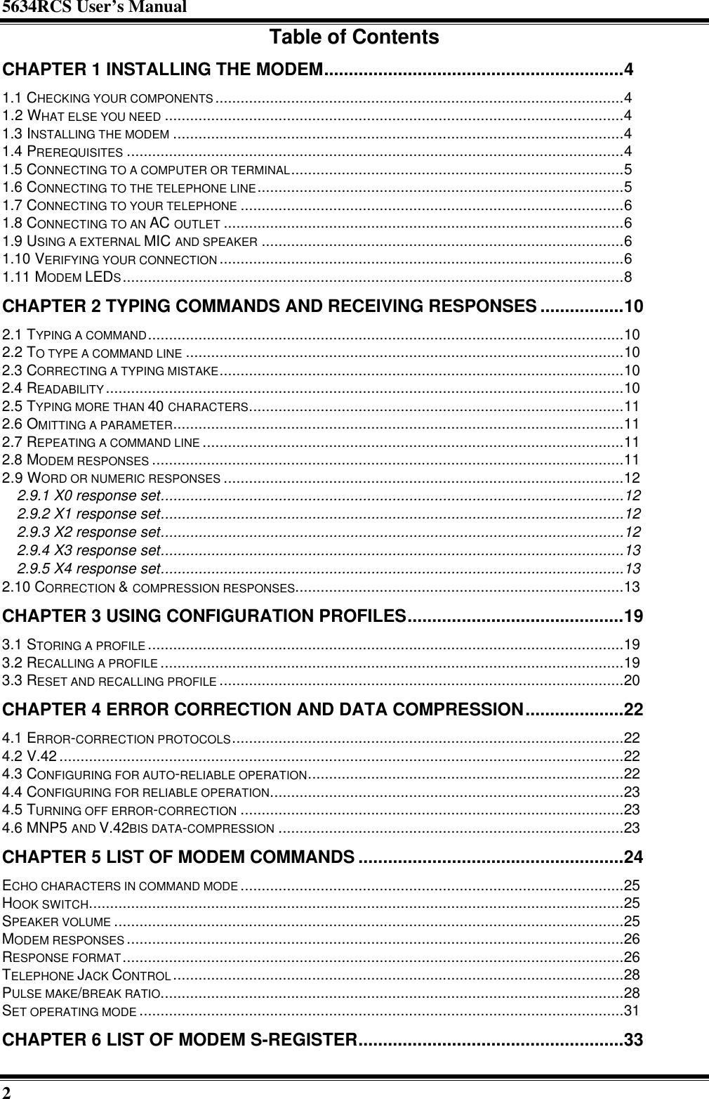 5634RCS User’s Manual2Table of ContentsCHAPTER 1 INSTALLING THE MODEM.............................................................41.1 CHECKING YOUR COMPONENTS.................................................................................................41.2 WHAT ELSE YOU NEED .............................................................................................................41.3 INSTALLING THE MODEM ...........................................................................................................41.4 PREREQUISITES ......................................................................................................................41.5 CONNECTING TO A COMPUTER OR TERMINAL...............................................................................51.6 CONNECTING TO THE TELEPHONE LINE.......................................................................................51.7 CONNECTING TO YOUR TELEPHONE ...........................................................................................61.8 CONNECTING TO AN AC OUTLET ...............................................................................................61.9 USING A EXTERNAL MIC AND SPEAKER ......................................................................................61.10 VERIFYING YOUR CONNECTION ................................................................................................61.11 MODEM LEDS.......................................................................................................................8CHAPTER 2 TYPING COMMANDS AND RECEIVING RESPONSES .................102.1 TYPING A COMMAND.................................................................................................................102.2 TO TYPE A COMMAND LINE ........................................................................................................102.3 CORRECTING A TYPING MISTAKE................................................................................................102.4 READABILITY...........................................................................................................................102.5 TYPING MORE THAN 40 CHARACTERS.........................................................................................112.6 OMITTING A PARAMETER...........................................................................................................112.7 REPEATING A COMMAND LINE ....................................................................................................112.8 MODEM RESPONSES ................................................................................................................112.9 WORD OR NUMERIC RESPONSES ...............................................................................................122.9.1 X0 response set..............................................................................................................122.9.2 X1 response set..............................................................................................................122.9.3 X2 response set..............................................................................................................122.9.4 X3 response set..............................................................................................................132.9.5 X4 response set..............................................................................................................132.10 CORRECTION &amp; COMPRESSION RESPONSES..............................................................................13CHAPTER 3 USING CONFIGURATION PROFILES............................................193.1 STORING A PROFILE .................................................................................................................193.2 RECALLING A PROFILE ..............................................................................................................193.3 RESET AND RECALLING PROFILE ................................................................................................20CHAPTER 4 ERROR CORRECTION AND DATA COMPRESSION....................224.1 ERROR-CORRECTION PROTOCOLS.............................................................................................224.2 V.42 ......................................................................................................................................224.3 CONFIGURING FOR AUTO-RELIABLE OPERATION...........................................................................224.4 CONFIGURING FOR RELIABLE OPERATION....................................................................................234.5 TURNING OFF ERROR-CORRECTION ...........................................................................................234.6 MNP5 AND V.42BIS DATA-COMPRESSION ..................................................................................23CHAPTER 5 LIST OF MODEM COMMANDS ......................................................24ECHO CHARACTERS IN COMMAND MODE ...........................................................................................25HOOK SWITCH...............................................................................................................................25SPEAKER VOLUME .........................................................................................................................25MODEM RESPONSES ......................................................................................................................26RESPONSE FORMAT.......................................................................................................................26TELEPHONE JACK CONTROL...........................................................................................................28PULSE MAKE/BREAK RATIO..............................................................................................................28SET OPERATING MODE ...................................................................................................................31CHAPTER 6 LIST OF MODEM S-REGISTER......................................................33