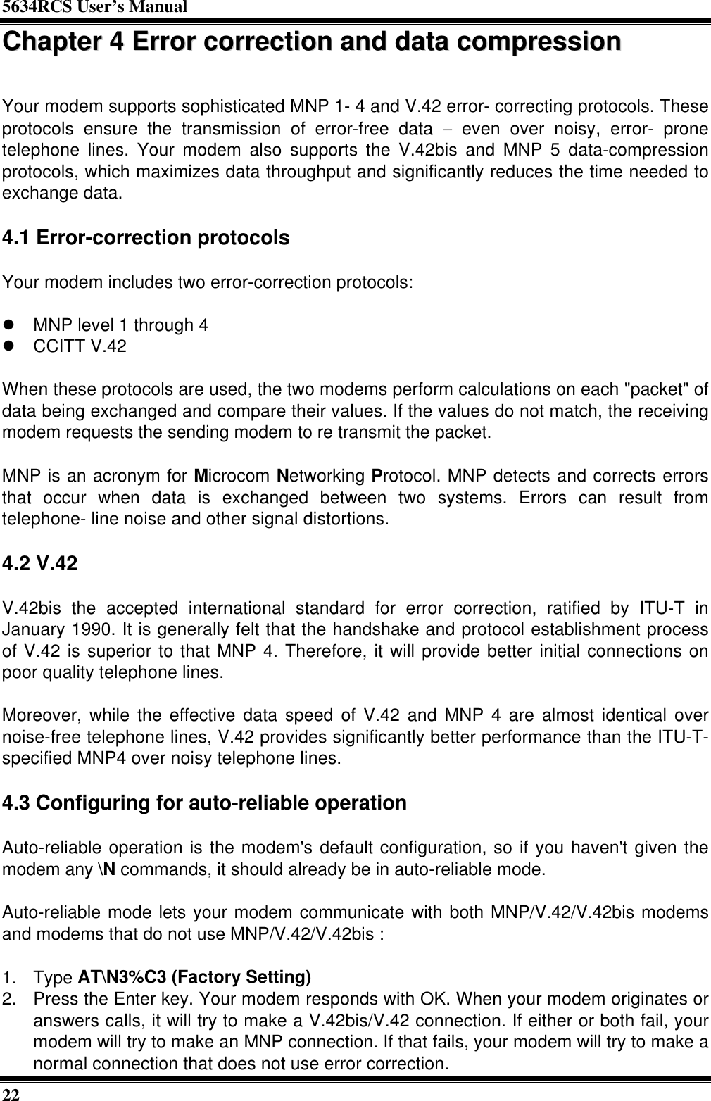 5634RCS User’s Manual22CChhaapptteerr  44  EErrrroorr  ccoorrrreeccttiioonn  aanndd  ddaattaa  ccoommpprreessssiioonnYour modem supports sophisticated MNP 1- 4 and V.42 error- correcting protocols. Theseprotocols ensure the transmission of error-free data − even over noisy, error- pronetelephone lines. Your modem also supports the V.42bis and MNP 5 data-compressionprotocols, which maximizes data throughput and significantly reduces the time needed toexchange data.4.1 Error-correction protocolsYour modem includes two error-correction protocols:l MNP level 1 through 4l CCITT V.42When these protocols are used, the two modems perform calculations on each &quot;packet&quot; ofdata being exchanged and compare their values. If the values do not match, the receivingmodem requests the sending modem to re transmit the packet.MNP is an acronym for Microcom Networking Protocol. MNP detects and corrects errorsthat occur when data is exchanged between two systems. Errors can result fromtelephone- line noise and other signal distortions.4.2 V.42V.42bis the accepted international standard for error correction, ratified by ITU-T inJanuary 1990. It is generally felt that the handshake and protocol establishment processof V.42 is superior to that MNP 4. Therefore, it will provide better initial connections onpoor quality telephone lines.Moreover, while the effective data speed of V.42 and MNP 4 are almost identical overnoise-free telephone lines, V.42 provides significantly better performance than the ITU-T-specified MNP4 over noisy telephone lines.4.3 Configuring for auto-reliable operationAuto-reliable operation is the modem&apos;s default configuration, so if you haven&apos;t given themodem any \N commands, it should already be in auto-reliable mode.Auto-reliable mode lets your modem communicate with both MNP/V.42/V.42bis modemsand modems that do not use MNP/V.42/V.42bis :1. Type AT\N3%C3 (Factory Setting)2. Press the Enter key. Your modem responds with OK. When your modem originates oranswers calls, it will try to make a V.42bis/V.42 connection. If either or both fail, yourmodem will try to make an MNP connection. If that fails, your modem will try to make anormal connection that does not use error correction.