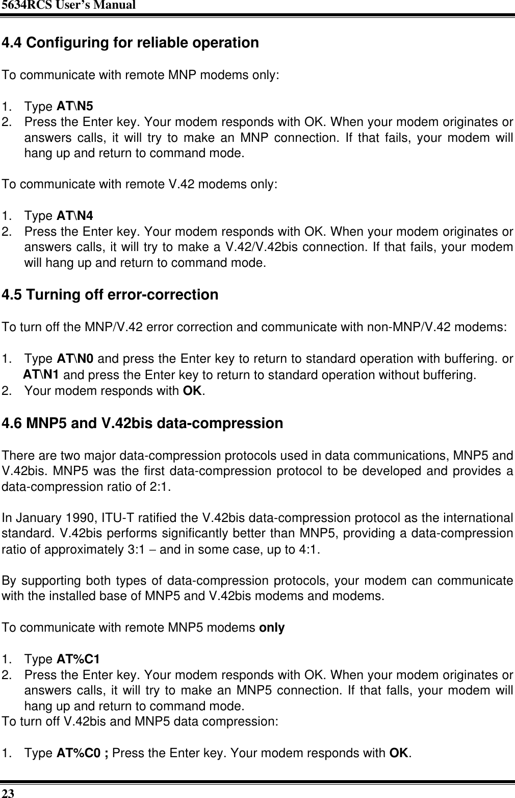 5634RCS User’s Manual234.4 Configuring for reliable operationTo communicate with remote MNP modems only:1. Type AT\N52. Press the Enter key. Your modem responds with OK. When your modem originates oranswers calls, it will try to make an MNP connection. If that fails, your modem willhang up and return to command mode.To communicate with remote V.42 modems only:1. Type AT\N42. Press the Enter key. Your modem responds with OK. When your modem originates oranswers calls, it will try to make a V.42/V.42bis connection. If that fails, your modemwill hang up and return to command mode.4.5 Turning off error-correctionTo turn off the MNP/V.42 error correction and communicate with non-MNP/V.42 modems:1. Type AT\N0 and press the Enter key to return to standard operation with buffering. orAT\N1 and press the Enter key to return to standard operation without buffering.2. Your modem responds with OK.4.6 MNP5 and V.42bis data-compressionThere are two major data-compression protocols used in data communications, MNP5 andV.42bis. MNP5 was the first data-compression protocol to be developed and provides adata-compression ratio of 2:1.In January 1990, ITU-T ratified the V.42bis data-compression protocol as the internationalstandard. V.42bis performs significantly better than MNP5, providing a data-compressionratio of approximately 3:1 − and in some case, up to 4:1.By supporting both types of data-compression protocols, your modem can communicatewith the installed base of MNP5 and V.42bis modems and modems.To communicate with remote MNP5 modems only1. Type AT%C12. Press the Enter key. Your modem responds with OK. When your modem originates oranswers calls, it will try to make an MNP5 connection. If that falls, your modem willhang up and return to command mode.To turn off V.42bis and MNP5 data compression:1. Type AT%C0 ; Press the Enter key. Your modem responds with OK.