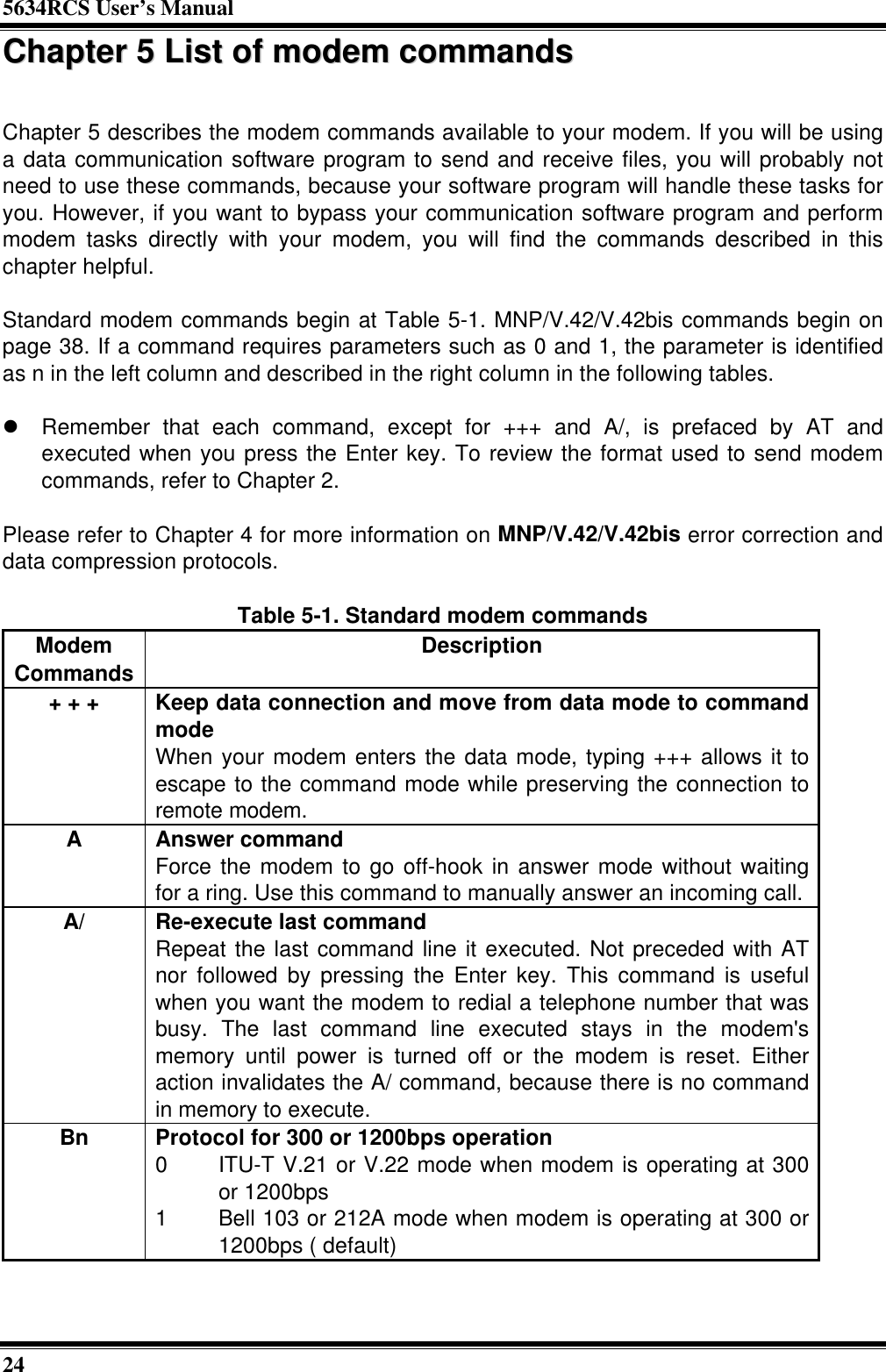 5634RCS User’s Manual24CChhaapptteerr  55  LLiisstt  ooff  mmooddeemm  ccoommmmaannddssChapter 5 describes the modem commands available to your modem. If you will be usinga data communication software program to send and receive files, you will probably notneed to use these commands, because your software program will handle these tasks foryou. However, if you want to bypass your communication software program and performmodem tasks directly with your modem, you will find the commands described in thischapter helpful.Standard modem commands begin at Table 5-1. MNP/V.42/V.42bis commands begin onpage 38. If a command requires parameters such as 0 and 1, the parameter is identifiedas n in the left column and described in the right column in the following tables.l Remember that each command, except for +++ and A/, is prefaced by AT andexecuted when you press the Enter key. To review the format used to send modemcommands, refer to Chapter 2.Please refer to Chapter 4 for more information on MNP/V.42/V.42bis error correction anddata compression protocols.Table 5-1. Standard modem commandsModemCommands Description+ + + Keep data connection and move from data mode to commandmodeWhen your modem enters the data mode, typing +++ allows it toescape to the command mode while preserving the connection toremote modem.AAnswer commandForce the modem to go off-hook in answer mode without waitingfor a ring. Use this command to manually answer an incoming call.A/ Re-execute last commandRepeat the last command line it executed. Not preceded with ATnor followed by pressing the Enter key. This command is usefulwhen you want the modem to redial a telephone number that wasbusy. The last command line executed stays in the modem&apos;smemory until power is turned off or the modem is reset. Eitheraction invalidates the A/ command, because there is no commandin memory to execute.Bn Protocol for 300 or 1200bps operation0 ITU-T V.21 or V.22 mode when modem is operating at 300or 1200bps1 Bell 103 or 212A mode when modem is operating at 300 or1200bps ( default)