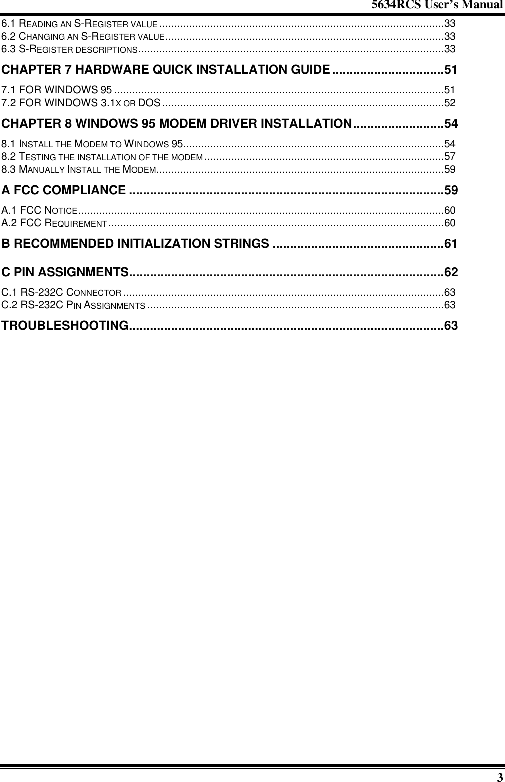 5634RCS User’s Manual36.1 READING AN S-REGISTER VALUE...............................................................................................336.2 CHANGING AN S-REGISTER VALUE.............................................................................................336.3 S-REGISTER DESCRIPTIONS......................................................................................................33CHAPTER 7 HARDWARE QUICK INSTALLATION GUIDE................................517.1 FOR WINDOWS 95 ..............................................................................................................517.2 FOR WINDOWS 3.1X OR DOS..............................................................................................52CHAPTER 8 WINDOWS 95 MODEM DRIVER INSTALLATION..........................548.1 INSTALL THE MODEM TO WINDOWS 95.......................................................................................548.2 TESTING THE INSTALLATION OF THE MODEM................................................................................578.3 MANUALLY INSTALL THE MODEM................................................................................................59A FCC COMPLIANCE ..........................................................................................59A.1 FCC NOTICE..........................................................................................................................60A.2 FCC REQUIREMENT................................................................................................................60B RECOMMENDED INITIALIZATION STRINGS .................................................61C PIN ASSIGNMENTS..........................................................................................62C.1 RS-232C CONNECTOR ...........................................................................................................63C.2 RS-232C PIN ASSIGNMENTS ...................................................................................................63TROUBLESHOOTING..........................................................................................63