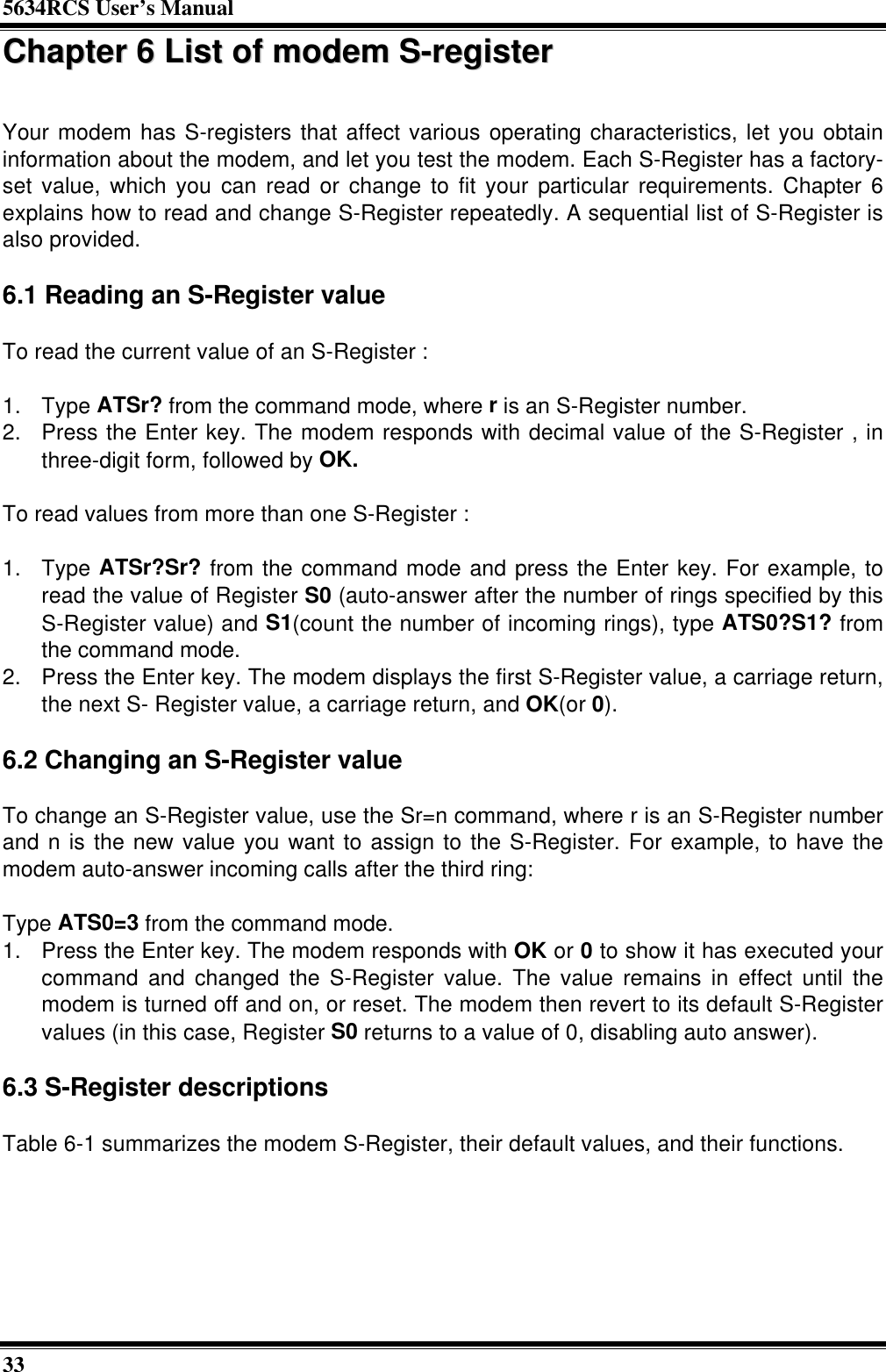 5634RCS User’s Manual33CChhaapptteerr  66  LLiisstt  ooff  mmooddeemm  SS--rreeggiisstteerrYour modem has S-registers that affect various operating characteristics, let you obtaininformation about the modem, and let you test the modem. Each S-Register has a factory-set value, which you can read or change to fit your particular requirements. Chapter 6explains how to read and change S-Register repeatedly. A sequential list of S-Register isalso provided.6.1 Reading an S-Register valueTo read the current value of an S-Register :1. Type ATSr? from the command mode, where r is an S-Register number.2. Press the Enter key. The modem responds with decimal value of the S-Register , inthree-digit form, followed by OK.To read values from more than one S-Register :1. Type ATSr?Sr? from the command mode and press the Enter key. For example, toread the value of Register S0 (auto-answer after the number of rings specified by thisS-Register value) and S1(count the number of incoming rings), type ATS0?S1? fromthe command mode.2. Press the Enter key. The modem displays the first S-Register value, a carriage return,the next S- Register value, a carriage return, and OK(or 0).6.2 Changing an S-Register valueTo change an S-Register value, use the Sr=n command, where r is an S-Register numberand n is the new value you want to assign to the S-Register. For example, to have themodem auto-answer incoming calls after the third ring:Type ATS0=3 from the command mode.1. Press the Enter key. The modem responds with OK or 0 to show it has executed yourcommand and changed the S-Register value. The value remains in effect until themodem is turned off and on, or reset. The modem then revert to its default S-Registervalues (in this case, Register S0 returns to a value of 0, disabling auto answer).6.3 S-Register descriptionsTable 6-1 summarizes the modem S-Register, their default values, and their functions.