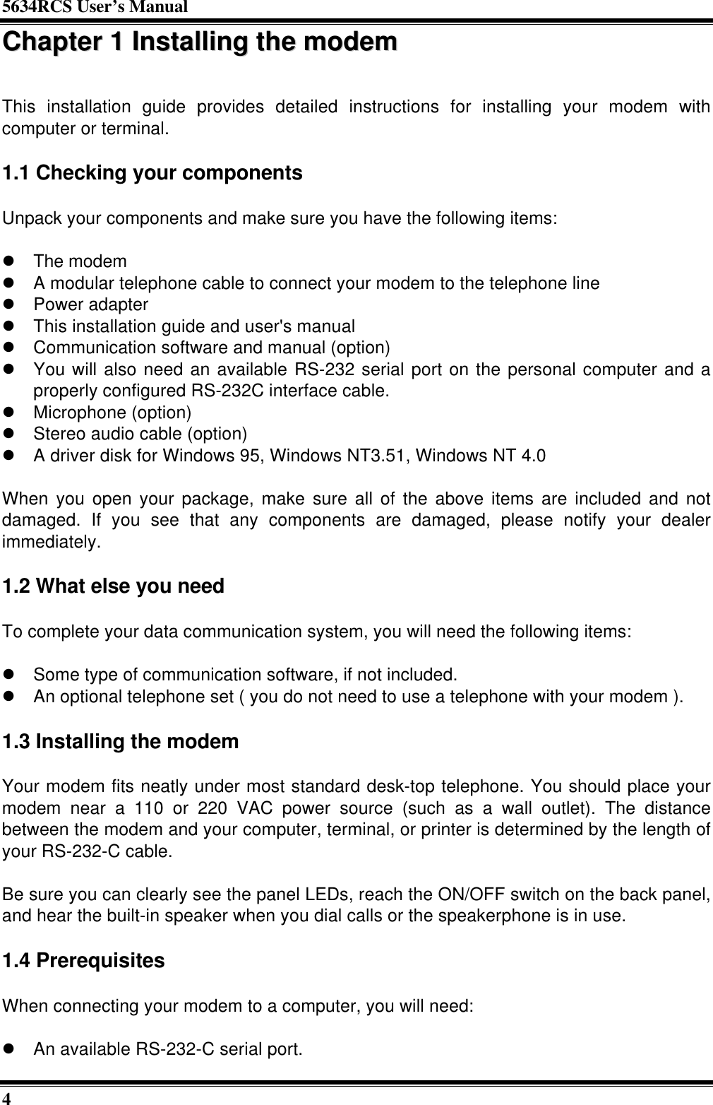 5634RCS User’s Manual4CChhaapptteerr  11  IInnssttaalllliinngg  tthhee  mmooddeemmThis installation guide provides detailed instructions for installing your modem withcomputer or terminal.1.1 Checking your componentsUnpack your components and make sure you have the following items:l The modeml A modular telephone cable to connect your modem to the telephone linel Power adapterl This installation guide and user&apos;s manuall Communication software and manual (option)l You will also need an available RS-232 serial port on the personal computer and aproperly configured RS-232C interface cable.l Microphone (option)l Stereo audio cable (option)l A driver disk for Windows 95, Windows NT3.51, Windows NT 4.0When you open your package, make sure all of the above items are included and notdamaged. If you see that any components are damaged, please notify your dealerimmediately.1.2 What else you needTo complete your data communication system, you will need the following items:l Some type of communication software, if not included.l An optional telephone set ( you do not need to use a telephone with your modem ).1.3 Installing the modemYour modem fits neatly under most standard desk-top telephone. You should place yourmodem near a 110 or 220 VAC power source (such as a wall outlet). The distancebetween the modem and your computer, terminal, or printer is determined by the length ofyour RS-232-C cable.Be sure you can clearly see the panel LEDs, reach the ON/OFF switch on the back panel,and hear the built-in speaker when you dial calls or the speakerphone is in use.1.4 PrerequisitesWhen connecting your modem to a computer, you will need:l An available RS-232-C serial port.