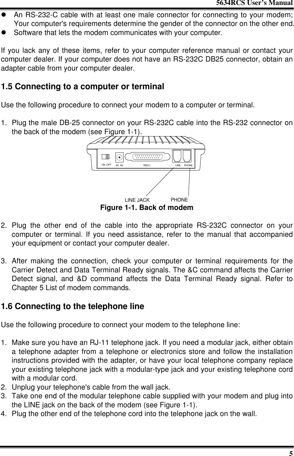 5634RCS User’s Manual5l An RS-232-C cable with at least one male connector for connecting to your modem;Your computer&apos;s requirements determine the gender of the connector on the other end.l Software that lets the modem communicates with your computer.If you lack any of these items, refer to your computer reference manual or contact yourcomputer dealer. If your computer does not have an RS-232C DB25 connector, obtain anadapter cable from your computer dealer.1.5 Connecting to a computer or terminalUse the following procedure to connect your modem to a computer or terminal.1. Plug the male DB-25 connector on your RS-232C cable into the RS-232 connector onthe back of the modem (see Figure 1-1).PHONELINE JACKON OFF AC 9V RS232 LINE PHONEFigure 1-1. Back of modem2. Plug the other end of the cable into the appropriate RS-232C connector on yourcomputer or terminal. If you need assistance, refer to the manual that accompaniedyour equipment or contact your computer dealer.3. After making the connection, check your computer or terminal requirements for theCarrier Detect and Data Terminal Ready signals. The &amp;C command affects the CarrierDetect signal, and &amp;D command affects the Data Terminal Ready signal. Refer toChapter 5 List of modem commands.1.6 Connecting to the telephone lineUse the following procedure to connect your modem to the telephone line:1. Make sure you have an RJ-11 telephone jack. If you need a modular jack, either obtaina telephone adapter from a telephone or electronics store and follow the installationinstructions provided with the adapter, or have your local telephone company replaceyour existing telephone jack with a modular-type jack and your existing telephone cordwith a modular cord.2. Unplug your telephone&apos;s cable from the wall jack.3. Take one end of the modular telephone cable supplied with your modem and plug intothe LINE jack on the back of the modem (see Figure 1-1).4. Plug the other end of the telephone cord into the telephone jack on the wall.