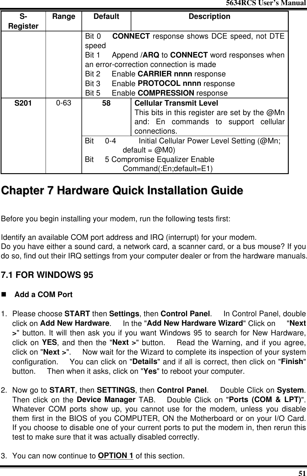 5634RCS User’s Manual51S-Register Range Default DescriptionBit 0  CONNECT response shows DCE speed, not DTEspeedBit 1  Append /ARQ to CONNECT word responses whenan error-correction connection is madeBit 2  Enable CARRIER nnnn responseBit 3  Enable PROTOCOL nnnn responseBit 5  Enable COMPRESSION response58 Cellular Transmit LevelThis bits in this register are set by the @Mnand: En commands to support cellularconnections.S201 0-63Bit  0-4    Initial Cellular Power Level Setting (@Mn;default = @M0)Bit  5 Compromise Equalizer EnableCommand(:En;default=E1)CChhaapptteerr  77  HHaarrddwwaarree  QQuuiicckk  IInnssttaallllaattiioonn  GGuuiiddeeBefore you begin installing your modem, run the following tests first:Identify an available COM port address and IRQ (interrupt) for your modem.Do you have either a sound card, a network card, a scanner card, or a bus mouse? If youdo so, find out their IRQ settings from your computer dealer or from the hardware manuals.7.1 FOR WINDOWS 95n Add a COM Port1. Please choose START then Settings, then Control Panel.  In Control Panel, doubleclick on Add New Hardware.  In the &quot;Add New Hardware Wizard&quot; Click on  &quot;Next&gt;&quot; button. It will then ask you if you want Windows 95 to search for New Hardware,click on YES, and then the &quot;Next &gt;&quot; button.  Read the Warning, and if you agree,click on &quot;Next &gt;&quot;.  Now wait for the Wizard to complete its inspection of your systemconfiguration.  You can click on &quot;Details&quot; and if all is correct, then click on &quot;Finish&quot;button.  Then when it asks, click on &quot;Yes&quot; to reboot your computer. 2. Now go to START, then SETTINGS, then Control Panel.  Double Click on System.Then click on the Device Manager TAB.  Double Click on &quot;Ports (COM &amp; LPT)&quot;.Whatever COM ports show up, you cannot use for the modem, unless you disablethem first in the BIOS of you COMPUTER, ON the Motherboard or on your I/O Card.If you choose to disable one of your current ports to put the modem in, then rerun thistest to make sure that it was actually disabled correctly. 3. You can now continue to OPTION 1 of this section.