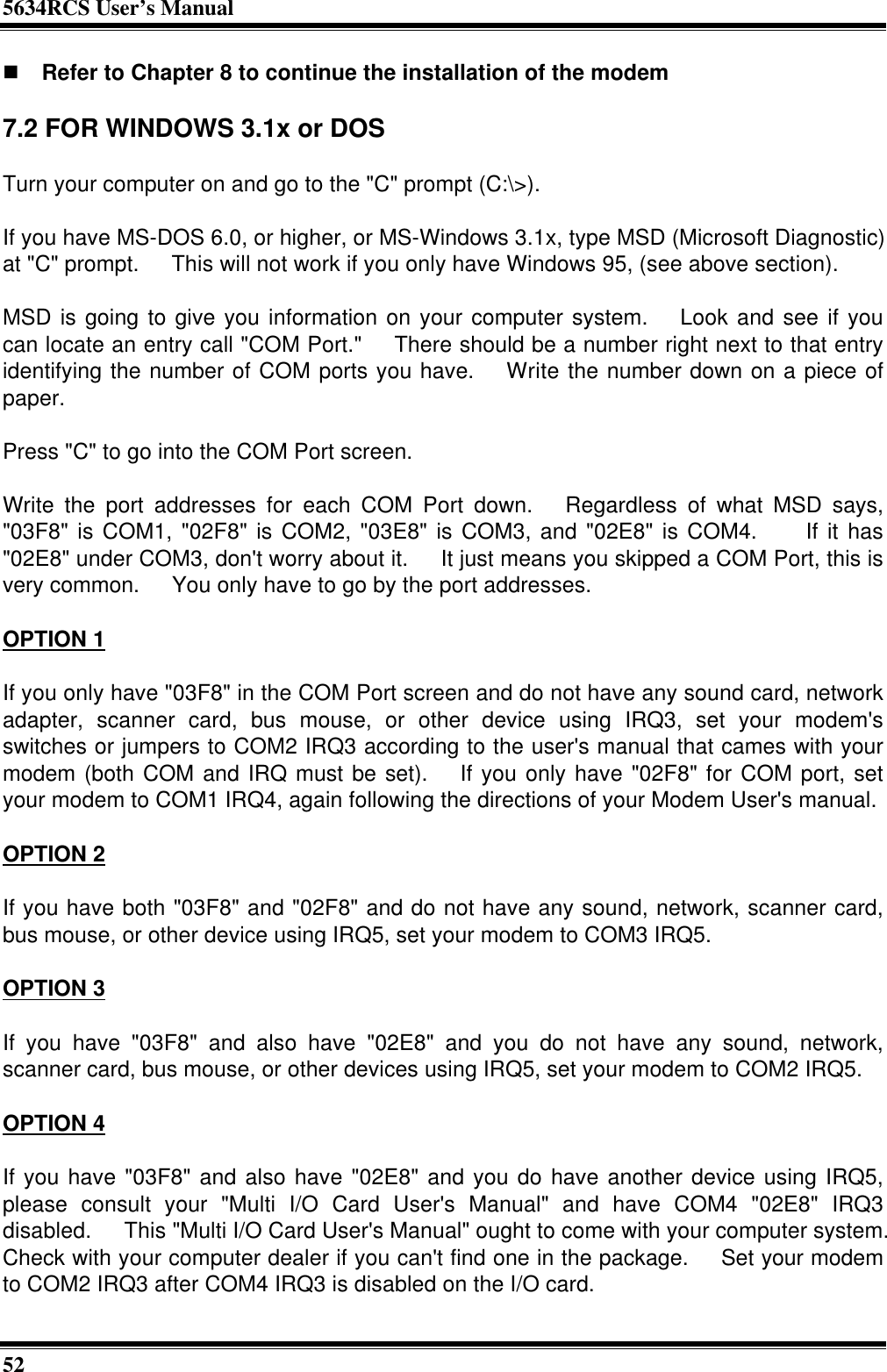 5634RCS User’s Manual52n Refer to Chapter 8 to continue the installation of the modem7.2 FOR WINDOWS 3.1x or DOSTurn your computer on and go to the &quot;C&quot; prompt (C:\&gt;).If you have MS-DOS 6.0, or higher, or MS-Windows 3.1x, type MSD (Microsoft Diagnostic)at &quot;C&quot; prompt.  This will not work if you only have Windows 95, (see above section).MSD is going to give you information on your computer system.  Look and see if youcan locate an entry call &quot;COM Port.&quot;  There should be a number right next to that entryidentifying the number of COM ports you have.  Write the number down on a piece ofpaper.Press &quot;C&quot; to go into the COM Port screen.Write the port addresses for each COM Port down.  Regardless of what MSD says,&quot;03F8&quot; is COM1, &quot;02F8&quot; is COM2, &quot;03E8&quot; is COM3, and &quot;02E8&quot; is COM4.   If it has&quot;02E8&quot; under COM3, don&apos;t worry about it.  It just means you skipped a COM Port, this isvery common.  You only have to go by the port addresses.OPTION 1If you only have &quot;03F8&quot; in the COM Port screen and do not have any sound card, networkadapter, scanner card, bus mouse, or other device using IRQ3, set your modem&apos;sswitches or jumpers to COM2 IRQ3 according to the user&apos;s manual that cames with yourmodem (both COM and IRQ must be set).  If you only have &quot;02F8&quot; for COM port, setyour modem to COM1 IRQ4, again following the directions of your Modem User&apos;s manual.OPTION 2If you have both &quot;03F8&quot; and &quot;02F8&quot; and do not have any sound, network, scanner card,bus mouse, or other device using IRQ5, set your modem to COM3 IRQ5.OPTION 3If you have &quot;03F8&quot; and also have &quot;02E8&quot; and you do not have any sound, network,scanner card, bus mouse, or other devices using IRQ5, set your modem to COM2 IRQ5.OPTION 4If you have &quot;03F8&quot; and also have &quot;02E8&quot; and you do have another device using IRQ5,please consult your &quot;Multi I/O Card User&apos;s Manual&quot; and have COM4 &quot;02E8&quot; IRQ3disabled.  This &quot;Multi I/O Card User&apos;s Manual&quot; ought to come with your computer system.Check with your computer dealer if you can&apos;t find one in the package.  Set your modemto COM2 IRQ3 after COM4 IRQ3 is disabled on the I/O card.