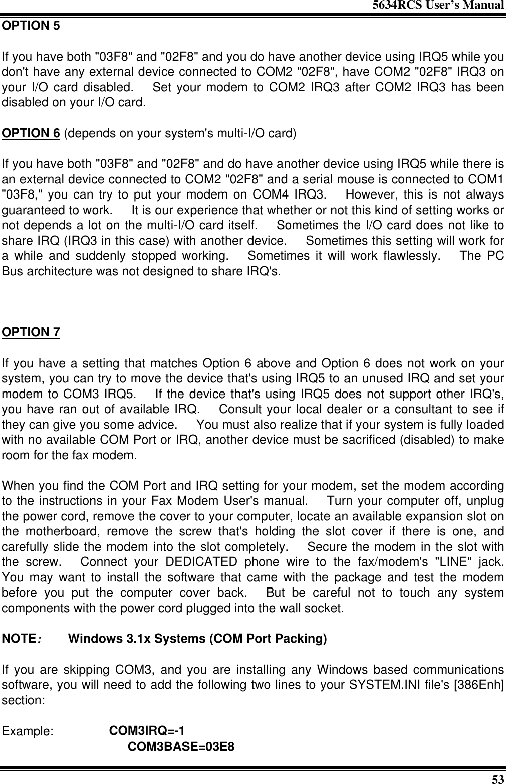 5634RCS User’s Manual53OPTION 5If you have both &quot;03F8&quot; and &quot;02F8&quot; and you do have another device using IRQ5 while youdon&apos;t have any external device connected to COM2 &quot;02F8&quot;, have COM2 &quot;02F8&quot; IRQ3 onyour I/O card disabled.  Set your modem to COM2 IRQ3 after COM2 IRQ3 has beendisabled on your I/O card.OPTION 6 (depends on your system&apos;s multi-I/O card)If you have both &quot;03F8&quot; and &quot;02F8&quot; and do have another device using IRQ5 while there isan external device connected to COM2 &quot;02F8&quot; and a serial mouse is connected to COM1&quot;03F8,&quot; you can try to put your modem on COM4 IRQ3.  However, this is not alwaysguaranteed to work.  It is our experience that whether or not this kind of setting works ornot depends a lot on the multi-I/O card itself.  Sometimes the I/O card does not like toshare IRQ (IRQ3 in this case) with another device.  Sometimes this setting will work fora while and suddenly stopped working.  Sometimes it will work flawlessly.  The PCBus architecture was not designed to share IRQ&apos;s.OPTION 7If you have a setting that matches Option 6 above and Option 6 does not work on yoursystem, you can try to move the device that&apos;s using IRQ5 to an unused IRQ and set yourmodem to COM3 IRQ5.  If the device that&apos;s using IRQ5 does not support other IRQ&apos;s,you have ran out of available IRQ.  Consult your local dealer or a consultant to see ifthey can give you some advice.  You must also realize that if your system is fully loadedwith no available COM Port or IRQ, another device must be sacrificed (disabled) to makeroom for the fax modem.When you find the COM Port and IRQ setting for your modem, set the modem accordingto the instructions in your Fax Modem User&apos;s manual.  Turn your computer off, unplugthe power cord, remove the cover to your computer, locate an available expansion slot onthe motherboard, remove the screw that&apos;s holding the slot cover if there is one, andcarefully slide the modem into the slot completely.  Secure the modem in the slot withthe screw.  Connect your DEDICATED phone wire to the fax/modem&apos;s &quot;LINE&quot; jack.You may want to install the software that came with the package and test the modembefore you put the computer cover back.  But be careful not to touch any systemcomponents with the power cord plugged into the wall socket.NOTE:   Windows 3.1x Systems (COM Port Packing)If you are skipping COM3, and you are installing any Windows based communicationssoftware, you will need to add the following two lines to your SYSTEM.INI file&apos;s [386Enh]section:Example:      COM3IRQ=-1              COM3BASE=03E8