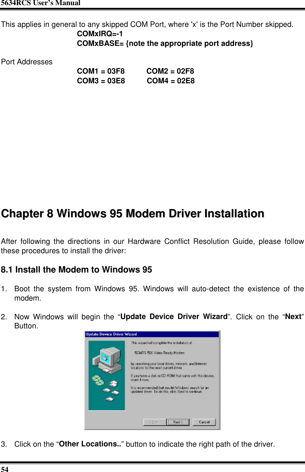 5634RCS User’s Manual54This applies in general to any skipped COM Port, where &apos;x&apos; is the Port Number skipped.              COMxIRQ=-1              COMxBASE= {note the appropriate port address}Port Addresses              COM1 = 03F8    COM2 = 02F8              COM3 = 03E8    COM4 = 02E8CChhaapptteerr  88  WWiinnddoowwss  9955  MMooddeemm  DDrriivveerr  IInnssttaallllaattiioonnAfter following the directions in our Hardware Conflict Resolution Guide, please followthese procedures to install the driver:8.1 Install the Modem to Windows 951. Boot the system from Windows 95. Windows will auto-detect the existence of themodem. 2. Now Windows will begin the “Update Device Driver Wizard”. Click on the “Next”Button.  3. Click on the “Other Locations..” button to indicate the right path of the driver.