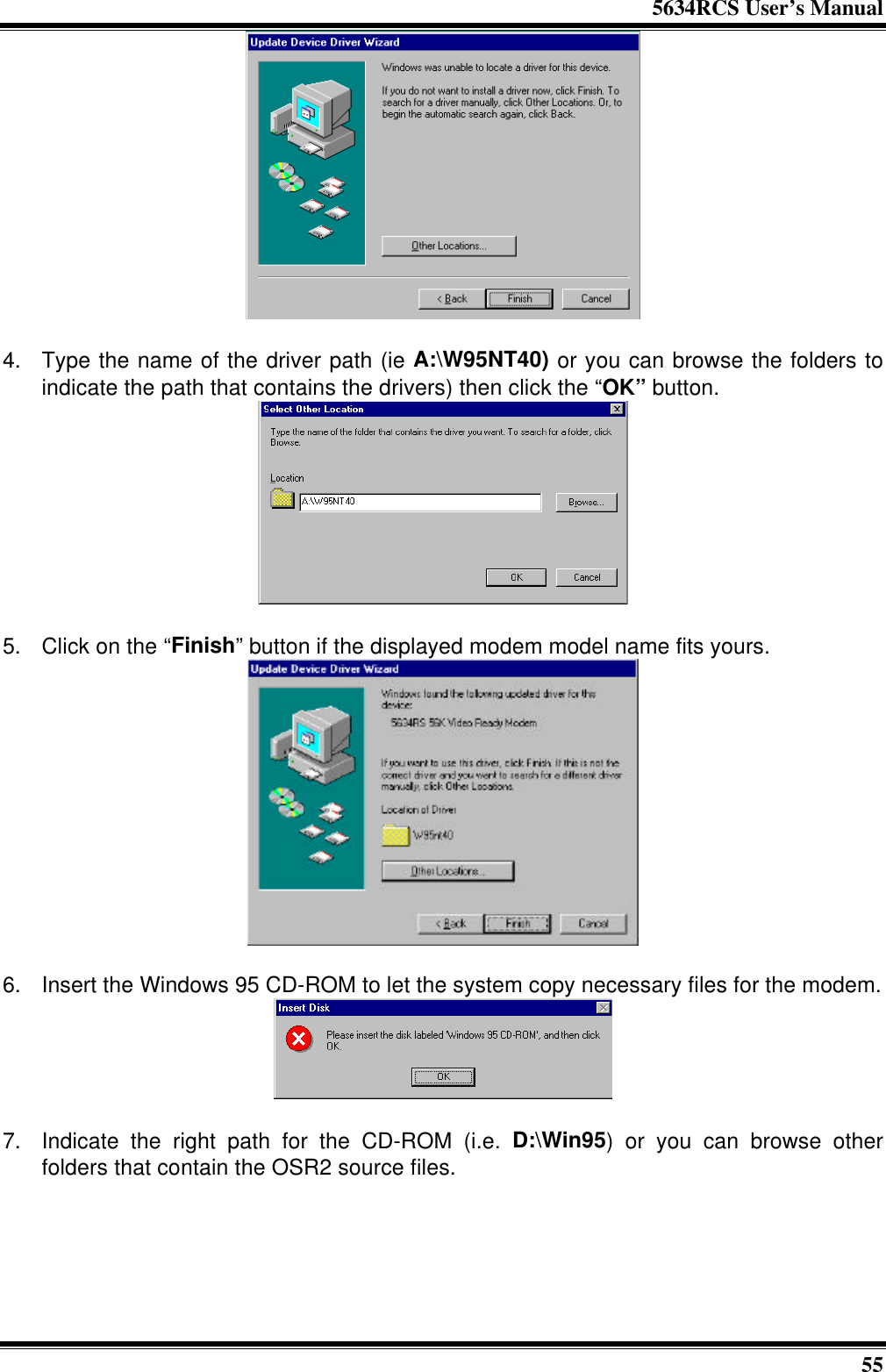 5634RCS User’s Manual55  4. Type the name of the driver path (ie A:\W95NT40) or you can browse the folders toindicate the path that contains the drivers) then click the “OK” button.  5. Click on the “Finish” button if the displayed modem model name fits yours. 6. Insert the Windows 95 CD-ROM to let the system copy necessary files for the modem.  7. Indicate the right path for the CD-ROM (i.e. D:\Win95) or you can browse otherfolders that contain the OSR2 source files.