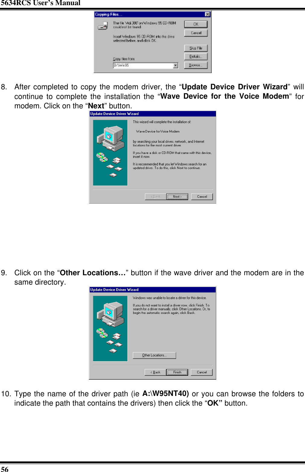 5634RCS User’s Manual56  8. After completed to copy the modem driver, the “Update Device Driver Wizard” willcontinue to complete the installation the “Wave Device for the Voice Modem” formodem. Click on the “Next” button.        9. Click on the “Other Locations…” button if the wave driver and the modem are in thesame directory.10. Type the name of the driver path (ie A:\W95NT40) or you can browse the folders toindicate the path that contains the drivers) then click the “OK” button.