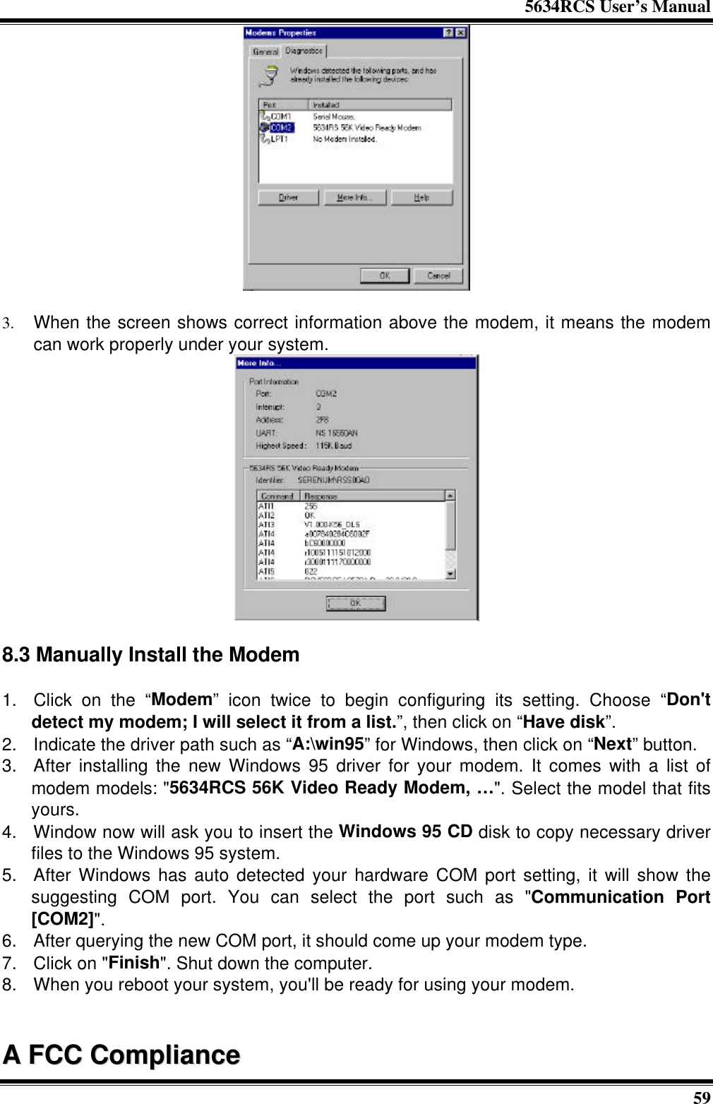 5634RCS User’s Manual593. When the screen shows correct information above the modem, it means the modemcan work properly under your system.8.3 Manually Install the Modem1. Click on the “Modem” icon twice to begin configuring its setting. Choose “Don&apos;tdetect my modem; I will select it from a list.”, then click on “Have disk”.2. Indicate the driver path such as “A:\win95” for Windows, then click on “Next” button.3. After installing the new Windows 95 driver for your modem. It comes with a list ofmodem models: &quot;5634RCS 56K Video Ready Modem, …&quot;. Select the model that fitsyours.4. Window now will ask you to insert the Windows 95 CD disk to copy necessary driverfiles to the Windows 95 system.5. After Windows has auto detected your hardware COM port setting, it will show thesuggesting COM port. You can select the port such as &quot;Communication Port[COM2]&quot;.6. After querying the new COM port, it should come up your modem type.7. Click on &quot;Finish&quot;. Shut down the computer.8. When you reboot your system, you&apos;ll be ready for using your modem.AA  FFCCCC  CCoommpplliiaannccee