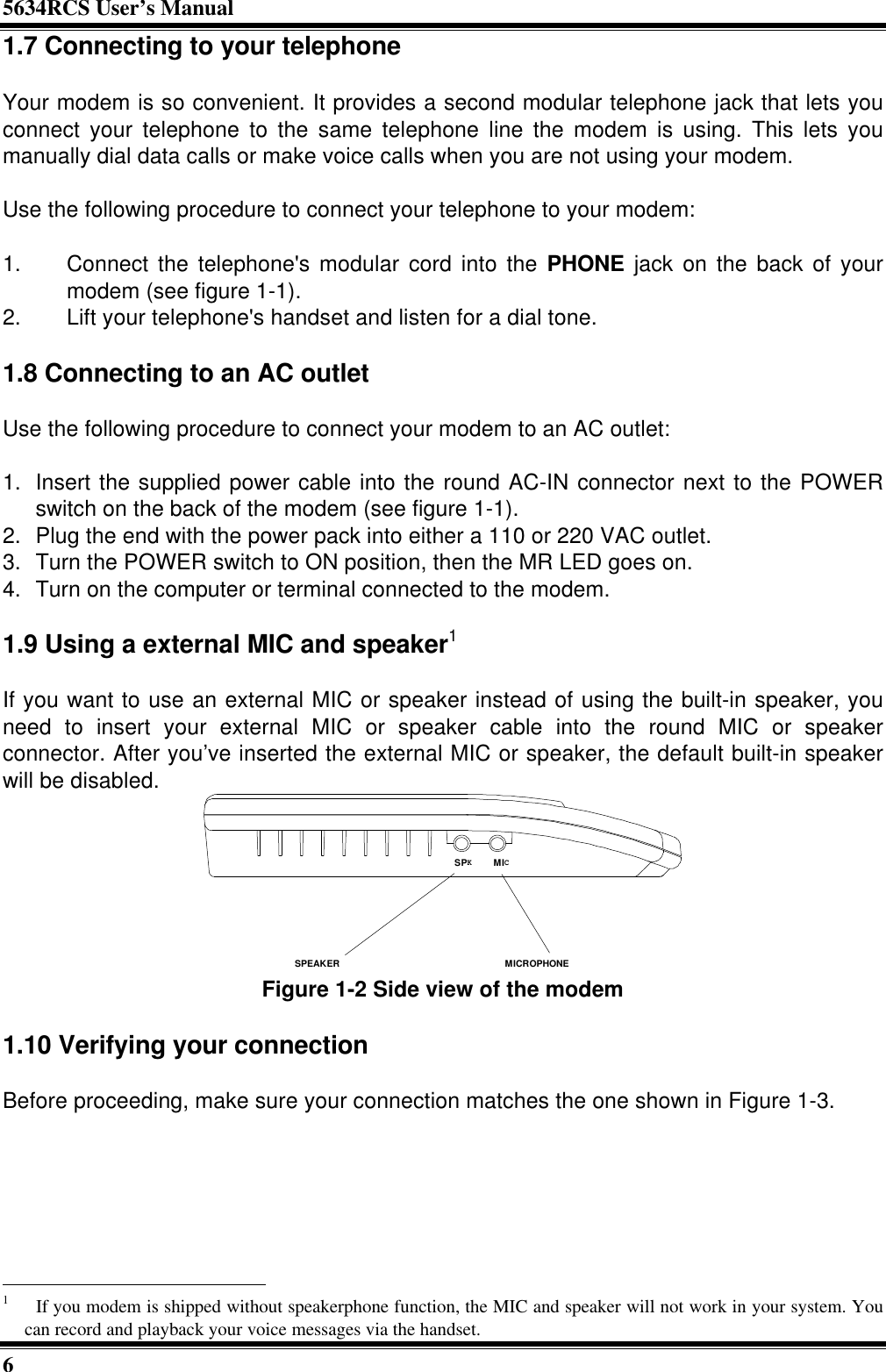 5634RCS User’s Manual61.7 Connecting to your telephoneYour modem is so convenient. It provides a second modular telephone jack that lets youconnect your telephone to the same telephone line the modem is using. This lets youmanually dial data calls or make voice calls when you are not using your modem.Use the following procedure to connect your telephone to your modem:1. Connect the telephone&apos;s modular cord into the PHONE jack on the back of yourmodem (see figure 1-1).2. Lift your telephone&apos;s handset and listen for a dial tone.1.8 Connecting to an AC outletUse the following procedure to connect your modem to an AC outlet:1. Insert the supplied power cable into the round AC-IN connector next to the POWERswitch on the back of the modem (see figure 1-1).2. Plug the end with the power pack into either a 110 or 220 VAC outlet.3. Turn the POWER switch to ON position, then the MR LED goes on.4. Turn on the computer or terminal connected to the modem.1.9 Using a external MIC and speaker1If you want to use an external MIC or speaker instead of using the built-in speaker, youneed to insert your external MIC or speaker cable into the round MIC or speakerconnector. After you’ve inserted the external MIC or speaker, the default built-in speakerwill be disabled.SPEAKERMICROPHONEMICSPKFigure 1-2 Side view of the modem1.10 Verifying your connectionBefore proceeding, make sure your connection matches the one shown in Figure 1-3.                                                       1  If you modem is shipped without speakerphone function, the MIC and speaker will not work in your system. Youcan record and playback your voice messages via the handset.