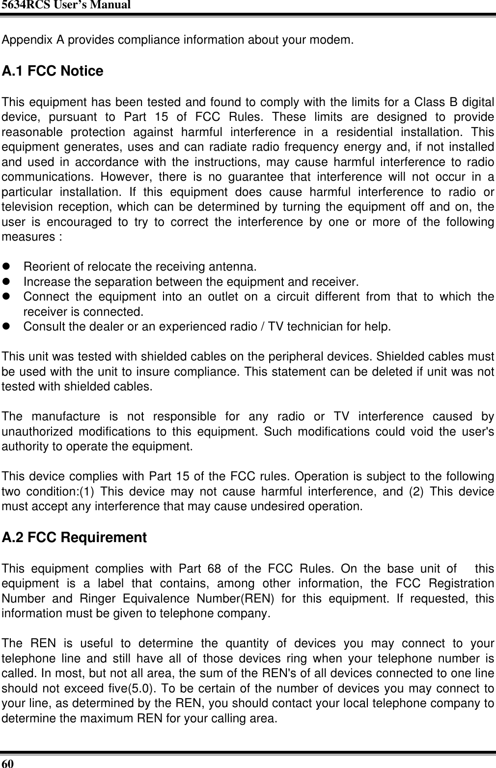 5634RCS User’s Manual60Appendix A provides compliance information about your modem.A.1 FCC NoticeThis equipment has been tested and found to comply with the limits for a Class B digitaldevice, pursuant to Part 15 of FCC Rules. These limits are designed to providereasonable protection against harmful interference in a residential installation. Thisequipment generates, uses and can radiate radio frequency energy and, if not installedand used in accordance with the instructions, may cause harmful interference to radiocommunications. However, there is no guarantee that interference will not occur in aparticular installation. If this equipment does cause harmful interference to radio ortelevision reception, which can be determined by turning the equipment off and on, theuser is encouraged to try to correct the interference by one or more of the followingmeasures :l Reorient of relocate the receiving antenna.l Increase the separation between the equipment and receiver.l Connect the equipment into an outlet on a circuit different from that to which thereceiver is connected.l Consult the dealer or an experienced radio / TV technician for help.This unit was tested with shielded cables on the peripheral devices. Shielded cables mustbe used with the unit to insure compliance. This statement can be deleted if unit was nottested with shielded cables.The manufacture is not responsible for any radio or TV interference caused byunauthorized modifications to this equipment. Such modifications could void the user&apos;sauthority to operate the equipment.This device complies with Part 15 of the FCC rules. Operation is subject to the followingtwo condition:(1) This device may not cause harmful interference, and (2) This devicemust accept any interference that may cause undesired operation.A.2 FCC RequirementThis equipment complies with Part 68 of the FCC Rules. On the base unit of  thisequipment is a label that contains, among other information, the FCC RegistrationNumber and Ringer Equivalence Number(REN) for this equipment. If requested, thisinformation must be given to telephone company.The REN is useful to determine the quantity of devices you may connect to yourtelephone line and still have all of those devices ring when your telephone number iscalled. In most, but not all area, the sum of the REN&apos;s of all devices connected to one lineshould not exceed five(5.0). To be certain of the number of devices you may connect toyour line, as determined by the REN, you should contact your local telephone company todetermine the maximum REN for your calling area.