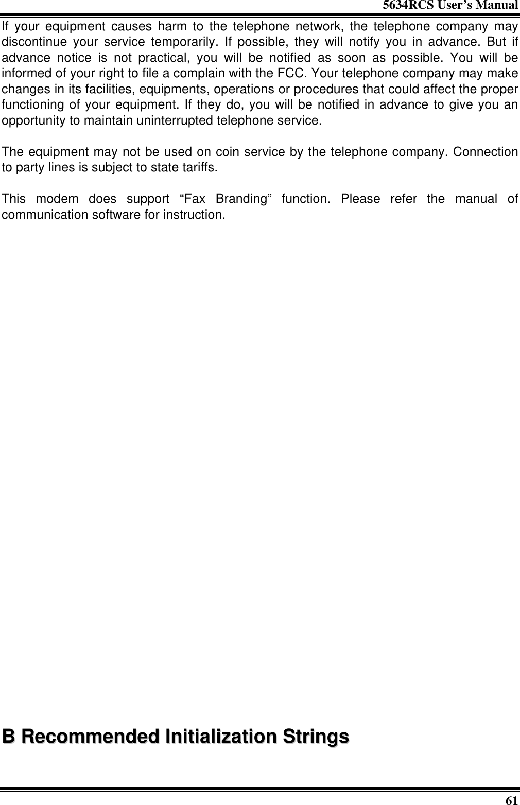 5634RCS User’s Manual61If your equipment causes harm to the telephone network, the telephone company maydiscontinue your service temporarily. If possible, they will notify you in advance. But ifadvance notice is not practical, you will be notified as soon as possible. You will beinformed of your right to file a complain with the FCC. Your telephone company may makechanges in its facilities, equipments, operations or procedures that could affect the properfunctioning of your equipment. If they do, you will be notified in advance to give you anopportunity to maintain uninterrupted telephone service.The equipment may not be used on coin service by the telephone company. Connectionto party lines is subject to state tariffs.This modem does support “Fax Branding” function. Please refer the manual ofcommunication software for instruction.BB  RReeccoommmmeennddeedd  IInniittiiaalliizzaattiioonn  SSttrriinnggss