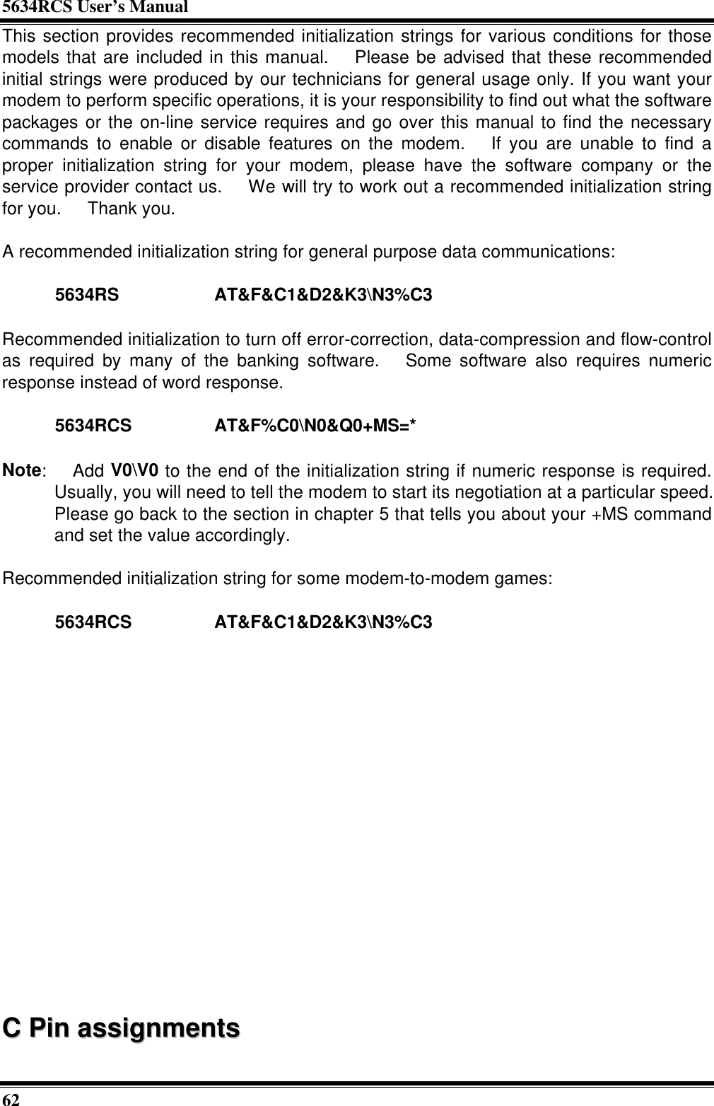 5634RCS User’s Manual62This section provides recommended initialization strings for various conditions for thosemodels that are included in this manual.  Please be advised that these recommendedinitial strings were produced by our technicians for general usage only. If you want yourmodem to perform specific operations, it is your responsibility to find out what the softwarepackages or the on-line service requires and go over this manual to find the necessarycommands to enable or disable features on the modem.  If you are unable to find aproper initialization string for your modem, please have the software company or theservice provider contact us.  We will try to work out a recommended initialization stringfor you.  Thank you.A recommended initialization string for general purpose data communications:5634RS AT&amp;F&amp;C1&amp;D2&amp;K3\N3%C3Recommended initialization to turn off error-correction, data-compression and flow-controlas required by many of the banking software.  Some software also requires numericresponse instead of word response.5634RCS AT&amp;F%C0\N0&amp;Q0+MS=*Note:  Add V0\V0 to the end of the initialization string if numeric response is required.Usually, you will need to tell the modem to start its negotiation at a particular speed.Please go back to the section in chapter 5 that tells you about your +MS commandand set the value accordingly.Recommended initialization string for some modem-to-modem games:5634RCS AT&amp;F&amp;C1&amp;D2&amp;K3\N3%C3CC  PPiinn  aassssiiggnnmmeennttss