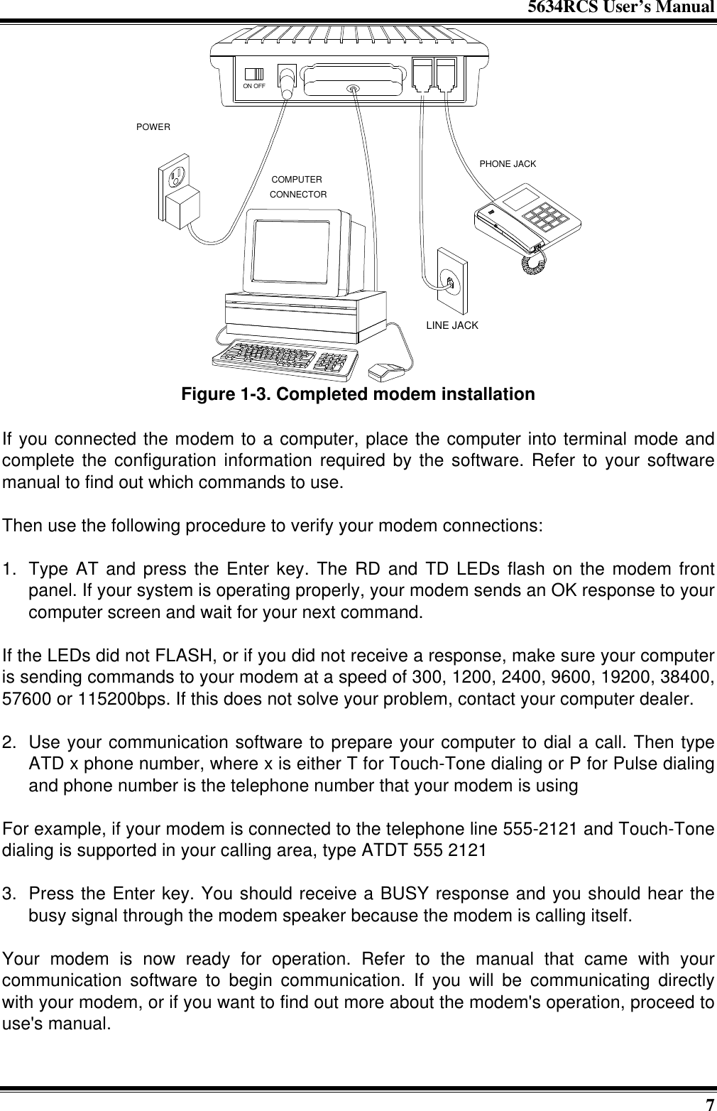 5634RCS User’s Manual7PHONE JACKLINE JACKCOMPUTERCONNECTORPOWERON OFFFigure 1-3. Completed modem installationIf you connected the modem to a computer, place the computer into terminal mode andcomplete the configuration information required by the software. Refer to your softwaremanual to find out which commands to use.Then use the following procedure to verify your modem connections:1. Type AT and press the Enter key. The RD and TD LEDs flash on the modem frontpanel. If your system is operating properly, your modem sends an OK response to yourcomputer screen and wait for your next command.If the LEDs did not FLASH, or if you did not receive a response, make sure your computeris sending commands to your modem at a speed of 300, 1200, 2400, 9600, 19200, 38400,57600 or 115200bps. If this does not solve your problem, contact your computer dealer.2. Use your communication software to prepare your computer to dial a call. Then typeATD x phone number, where x is either T for Touch-Tone dialing or P for Pulse dialingand phone number is the telephone number that your modem is usingFor example, if your modem is connected to the telephone line 555-2121 and Touch-Tonedialing is supported in your calling area, type ATDT 555 21213. Press the Enter key. You should receive a BUSY response and you should hear thebusy signal through the modem speaker because the modem is calling itself.Your modem is now ready for operation. Refer to the manual that came with yourcommunication software to begin communication. If you will be communicating directlywith your modem, or if you want to find out more about the modem&apos;s operation, proceed touse&apos;s manual.