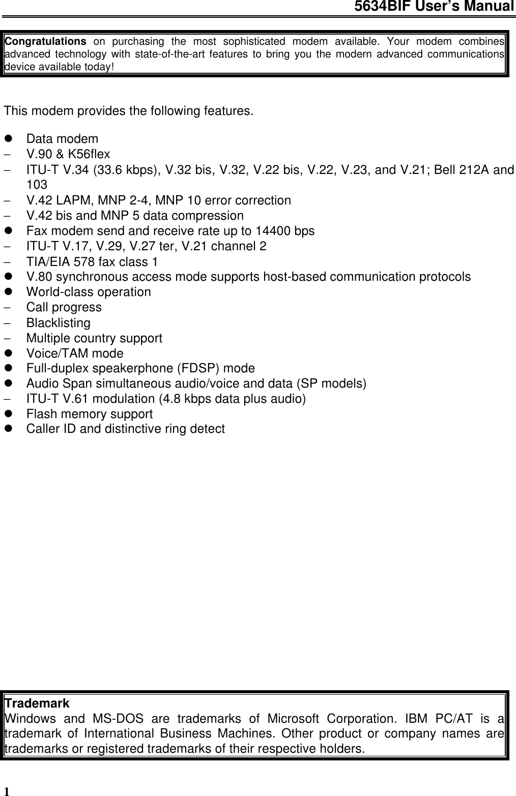 5634BIF User’s Manual1Congratulations on purchasing the most sophisticated modem available. Your modem combinesadvanced technology with state-of-the-art features to bring you the modern advanced communicationsdevice available today!This modem provides the following features.l Data modem− V.90 &amp; K56flex− ITU-T V.34 (33.6 kbps), V.32 bis, V.32, V.22 bis, V.22, V.23, and V.21; Bell 212A and103− V.42 LAPM, MNP 2-4, MNP 10 error correction− V.42 bis and MNP 5 data compressionl Fax modem send and receive rate up to 14400 bps− ITU-T V.17, V.29, V.27 ter, V.21 channel 2− TIA/EIA 578 fax class 1l V.80 synchronous access mode supports host-based communication protocolsl World-class operation− Call progress− Blacklisting− Multiple country supportl Voice/TAM model Full-duplex speakerphone (FDSP) model Audio Span simultaneous audio/voice and data (SP models)− ITU-T V.61 modulation (4.8 kbps data plus audio)l Flash memory supportl Caller ID and distinctive ring detectTrademarkWindows and MS-DOS are trademarks of Microsoft Corporation. IBM PC/AT is atrademark of International Business Machines. Other product or company names aretrademarks or registered trademarks of their respective holders.