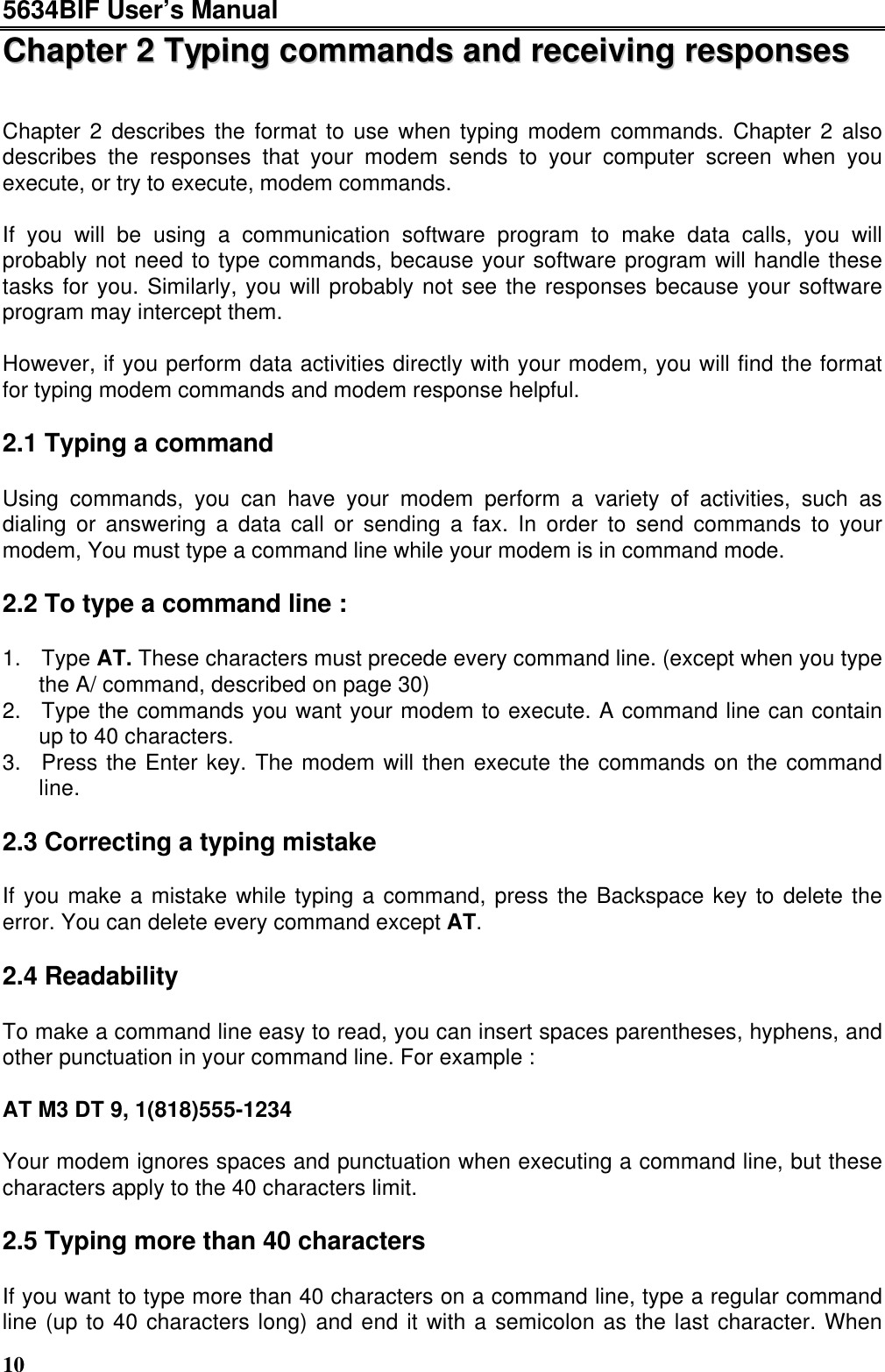 5634BIF User’s Manual10CChhaapptteerr  22  TTyyppiinngg  ccoommmmaannddss  aanndd  rreecceeiivviinngg  rreessppoonnsseessChapter 2 describes the format to use when typing modem commands. Chapter 2 alsodescribes the responses that your modem sends to your computer screen when youexecute, or try to execute, modem commands.If you will be using a communication software program to make data calls, you willprobably not need to type commands, because your software program will handle thesetasks for you. Similarly, you will probably not see the responses because your softwareprogram may intercept them.However, if you perform data activities directly with your modem, you will find the formatfor typing modem commands and modem response helpful.2.1 Typing a commandUsing commands, you can have your modem perform a variety of activities, such asdialing or answering a data call or sending a fax. In order to send commands to yourmodem, You must type a command line while your modem is in command mode.2.2 To type a command line :1. Type AT. These characters must precede every command line. (except when you typethe A/ command, described on page 30)2. Type the commands you want your modem to execute. A command line can containup to 40 characters.3. Press the Enter key. The modem will then execute the commands on the commandline.2.3 Correcting a typing mistakeIf you make a mistake while typing a command, press the Backspace key to delete theerror. You can delete every command except AT.2.4 ReadabilityTo make a command line easy to read, you can insert spaces parentheses, hyphens, andother punctuation in your command line. For example :AT M3 DT 9, 1(818)555-1234Your modem ignores spaces and punctuation when executing a command line, but thesecharacters apply to the 40 characters limit.2.5 Typing more than 40 charactersIf you want to type more than 40 characters on a command line, type a regular commandline (up to 40 characters long) and end it with a semicolon as the last character. When