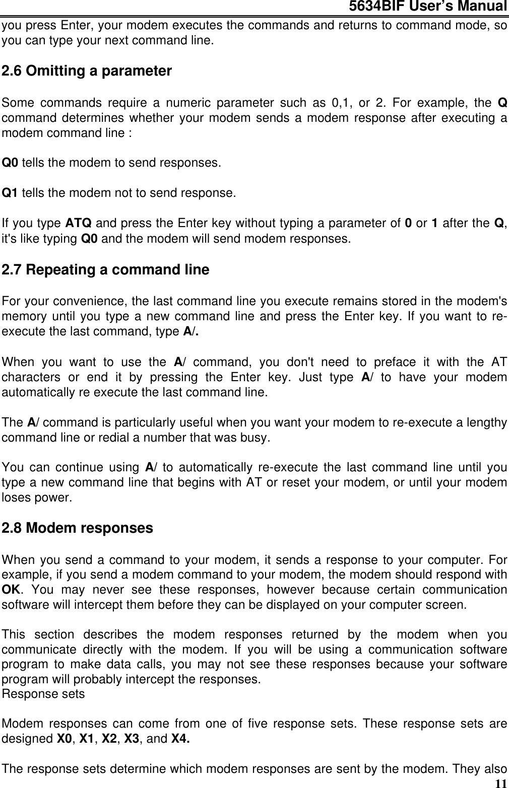 5634BIF User’s Manual11you press Enter, your modem executes the commands and returns to command mode, soyou can type your next command line.2.6 Omitting a parameterSome commands require a numeric parameter such as 0,1, or 2. For example, the Qcommand determines whether your modem sends a modem response after executing amodem command line :Q0 tells the modem to send responses.Q1 tells the modem not to send response.If you type ATQ and press the Enter key without typing a parameter of 0 or 1 after the Q,it&apos;s like typing Q0 and the modem will send modem responses.2.7 Repeating a command lineFor your convenience, the last command line you execute remains stored in the modem&apos;smemory until you type a new command line and press the Enter key. If you want to re-execute the last command, type A/.When you want to use the A/ command, you don&apos;t need to preface it with the ATcharacters or end it by pressing the Enter key. Just type A/ to have your modemautomatically re execute the last command line.The A/ command is particularly useful when you want your modem to re-execute a lengthycommand line or redial a number that was busy.You can continue using A/ to automatically re-execute the last command line until youtype a new command line that begins with AT or reset your modem, or until your modemloses power.2.8 Modem responsesWhen you send a command to your modem, it sends a response to your computer. Forexample, if you send a modem command to your modem, the modem should respond withOK. You may never see these responses, however because certain communicationsoftware will intercept them before they can be displayed on your computer screen.This section describes the modem responses returned by the modem when youcommunicate directly with the modem. If you will be using a communication softwareprogram to make data calls, you may not see these responses because your softwareprogram will probably intercept the responses.Response setsModem responses can come from one of five response sets. These response sets aredesigned X0, X1, X2, X3, and X4.The response sets determine which modem responses are sent by the modem. They also