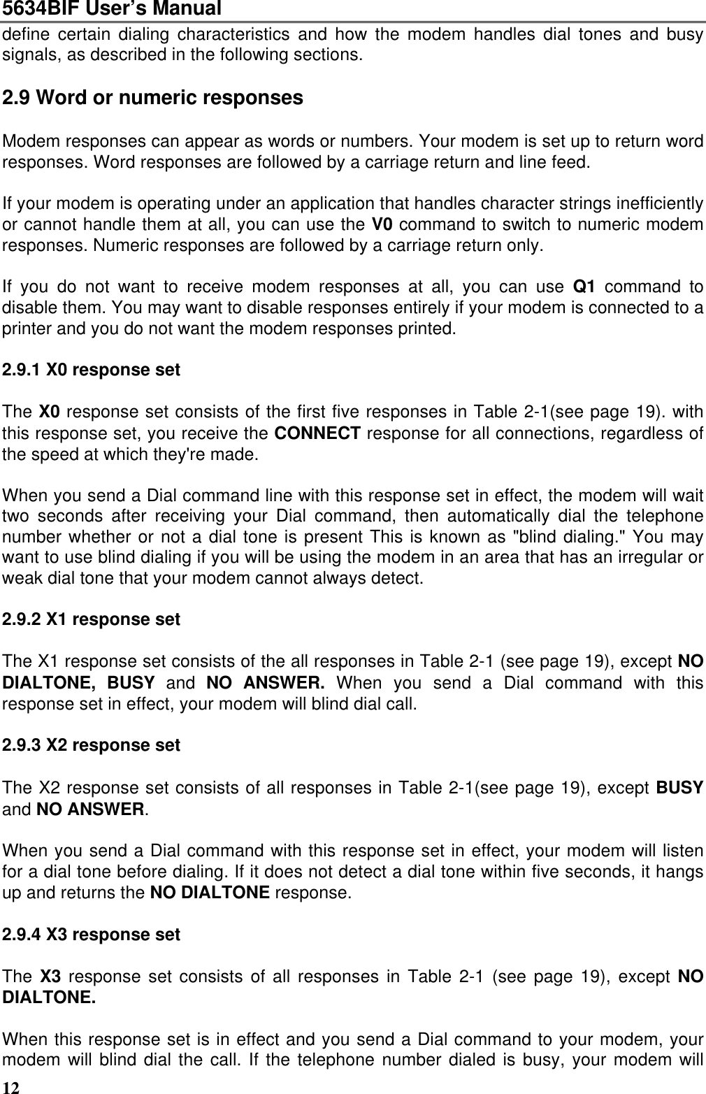 5634BIF User’s Manual12define certain dialing characteristics and how the modem handles dial tones and busysignals, as described in the following sections.2.9 Word or numeric responsesModem responses can appear as words or numbers. Your modem is set up to return wordresponses. Word responses are followed by a carriage return and line feed.If your modem is operating under an application that handles character strings inefficientlyor cannot handle them at all, you can use the V0 command to switch to numeric modemresponses. Numeric responses are followed by a carriage return only.If you do not want to receive modem responses at all, you can use Q1 command todisable them. You may want to disable responses entirely if your modem is connected to aprinter and you do not want the modem responses printed.2.9.1 X0 response setThe X0 response set consists of the first five responses in Table 2-1(see page 19). withthis response set, you receive the CONNECT response for all connections, regardless ofthe speed at which they&apos;re made.When you send a Dial command line with this response set in effect, the modem will waittwo seconds after receiving your Dial command, then automatically dial the telephonenumber whether or not a dial tone is present This is known as &quot;blind dialing.&quot; You maywant to use blind dialing if you will be using the modem in an area that has an irregular orweak dial tone that your modem cannot always detect.2.9.2 X1 response setThe X1 response set consists of the all responses in Table 2-1 (see page 19), except NODIALTONE, BUSY and NO ANSWER. When you send a Dial command with thisresponse set in effect, your modem will blind dial call.2.9.3 X2 response setThe X2 response set consists of all responses in Table 2-1(see page 19), except BUSYand NO ANSWER.When you send a Dial command with this response set in effect, your modem will listenfor a dial tone before dialing. If it does not detect a dial tone within five seconds, it hangsup and returns the NO DIALTONE response.2.9.4 X3 response setThe X3 response set consists of all responses in Table 2-1 (see page 19), except NODIALTONE.When this response set is in effect and you send a Dial command to your modem, yourmodem will blind dial the call. If the telephone number dialed is busy, your modem will