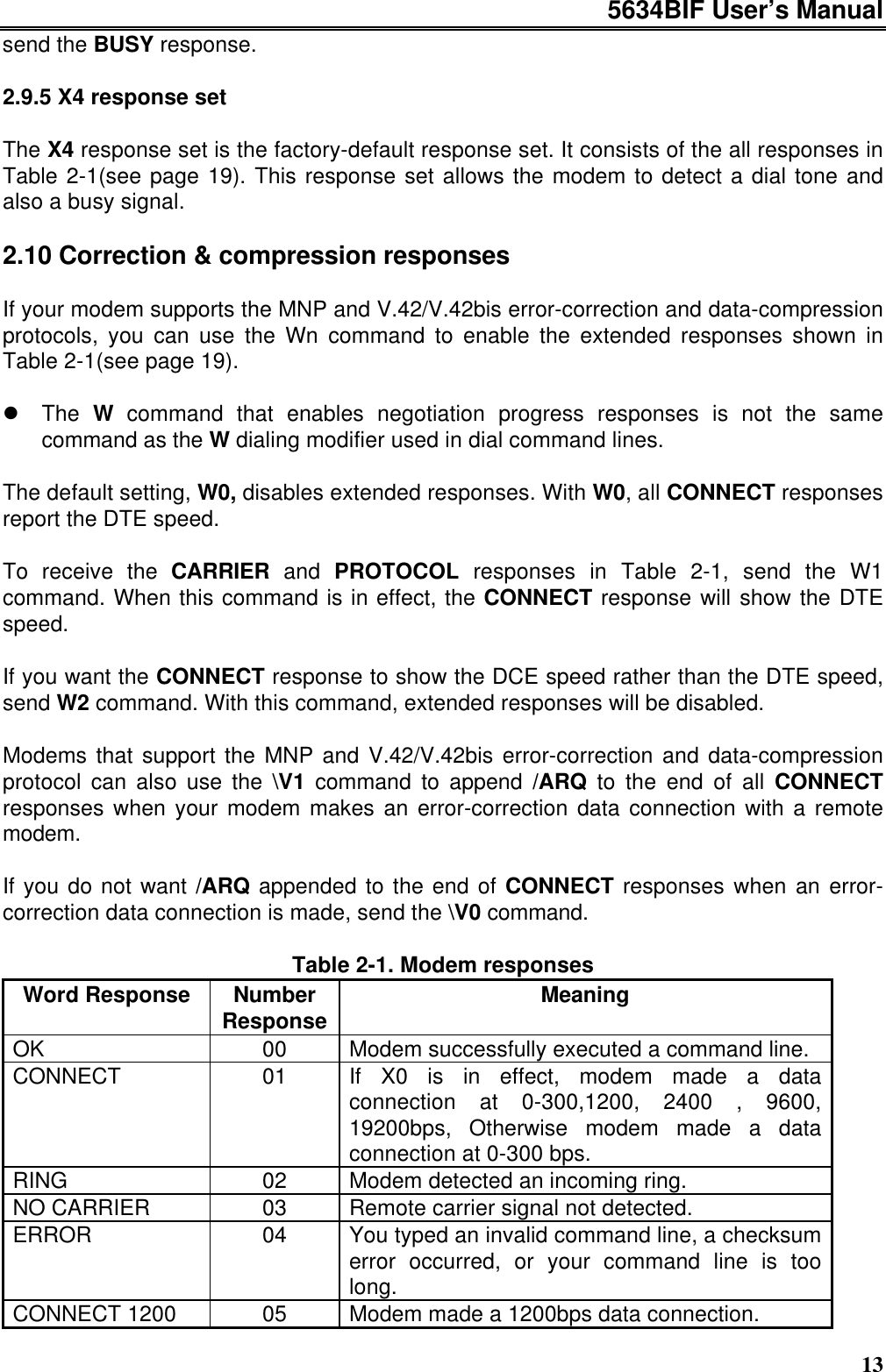 5634BIF User’s Manual13send the BUSY response.2.9.5 X4 response setThe X4 response set is the factory-default response set. It consists of the all responses inTable 2-1(see page 19). This response set allows the modem to detect a dial tone andalso a busy signal.2.10 Correction &amp; compression responsesIf your modem supports the MNP and V.42/V.42bis error-correction and data-compressionprotocols, you can use the Wn command to enable the extended responses shown inTable 2-1(see page 19).l The W command that enables negotiation progress responses is not the samecommand as the W dialing modifier used in dial command lines.The default setting, W0, disables extended responses. With W0, all CONNECT responsesreport the DTE speed.To receive the CARRIER and PROTOCOL responses in Table 2-1, send the W1command. When this command is in effect, the CONNECT response will show the DTEspeed.If you want the CONNECT response to show the DCE speed rather than the DTE speed,send W2 command. With this command, extended responses will be disabled.Modems that support the MNP and V.42/V.42bis error-correction and data-compressionprotocol can also use the \V1 command to append /ARQ to the end of all CONNECTresponses when your modem makes an error-correction data connection with a remotemodem.If you do not want /ARQ appended to the end of CONNECT responses when an error-correction data connection is made, send the \V0 command.Table 2-1. Modem responsesWord Response NumberResponse MeaningOK 00 Modem successfully executed a command line.CONNECT 01 If X0 is in effect, modem made a dataconnection at 0-300,1200, 2400 , 9600,19200bps, Otherwise modem made a dataconnection at 0-300 bps.RING 02 Modem detected an incoming ring.NO CARRIER 03 Remote carrier signal not detected.ERROR 04 You typed an invalid command line, a checksumerror occurred, or your command line is toolong.CONNECT 1200 05 Modem made a 1200bps data connection.