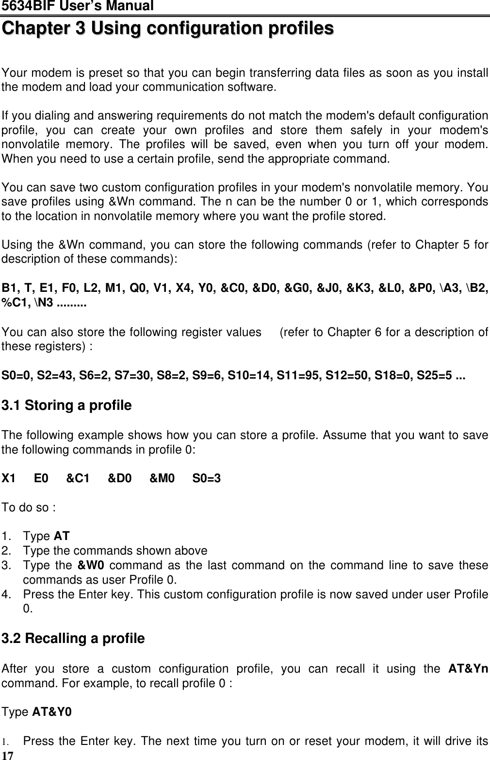 5634BIF User’s Manual17CChhaapptteerr  33  UUssiinngg  ccoonnffiigguurraattiioonn  pprrooffiilleessYour modem is preset so that you can begin transferring data files as soon as you installthe modem and load your communication software.If you dialing and answering requirements do not match the modem&apos;s default configurationprofile, you can create your own profiles and store them safely in your modem&apos;snonvolatile memory. The profiles will be saved, even when you turn off your modem.When you need to use a certain profile, send the appropriate command.You can save two custom configuration profiles in your modem&apos;s nonvolatile memory. Yousave profiles using &amp;Wn command. The n can be the number 0 or 1, which correspondsto the location in nonvolatile memory where you want the profile stored.Using the &amp;Wn command, you can store the following commands (refer to Chapter 5 fordescription of these commands):B1, T, E1, F0, L2, M1, Q0, V1, X4, Y0, &amp;C0, &amp;D0, &amp;G0, &amp;J0, &amp;K3, &amp;L0, &amp;P0, \A3, \B2,%C1, \N3 .........You can also store the following register values  (refer to Chapter 6 for a description ofthese registers) :S0=0, S2=43, S6=2, S7=30, S8=2, S9=6, S10=14, S11=95, S12=50, S18=0, S25=5 ...3.1 Storing a profileThe following example shows how you can store a profile. Assume that you want to savethe following commands in profile 0:X1  E0  &amp;C1  &amp;D0  &amp;M0  S0=3To do so :1. Type AT2. Type the commands shown above3. Type the &amp;W0 command as the last command on the command line to save thesecommands as user Profile 0.4. Press the Enter key. This custom configuration profile is now saved under user Profile0.3.2 Recalling a profileAfter you store a custom configuration profile, you can recall it using the AT&amp;Yncommand. For example, to recall profile 0 :Type AT&amp;Y01. Press the Enter key. The next time you turn on or reset your modem, it will drive its