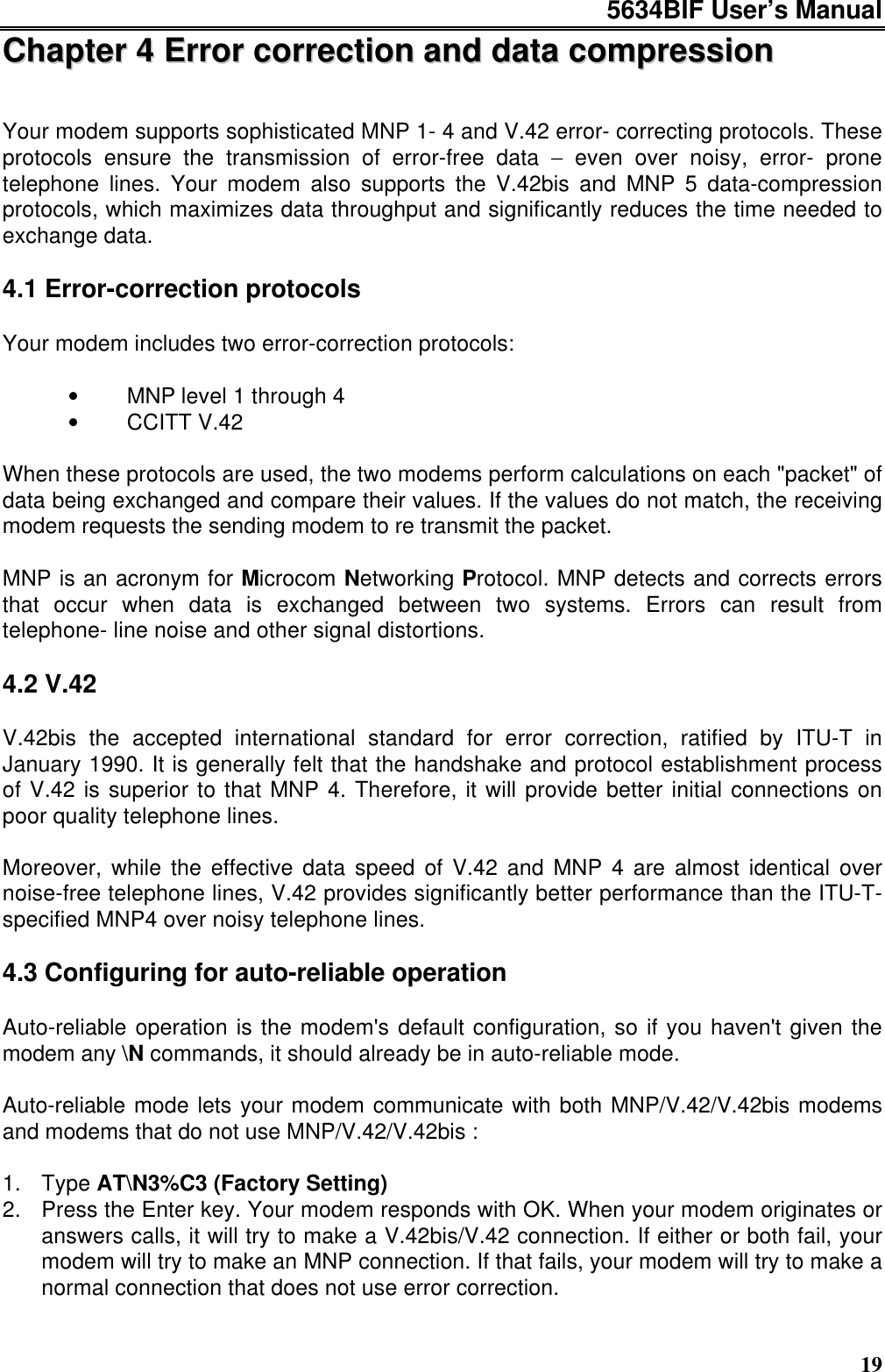 5634BIF User’s Manual19CChhaapptteerr  44  EErrrroorr  ccoorrrreeccttiioonn  aanndd  ddaattaa  ccoommpprreessssiioonnYour modem supports sophisticated MNP 1- 4 and V.42 error- correcting protocols. Theseprotocols ensure the transmission of error-free data − even over noisy, error- pronetelephone lines. Your modem also supports the V.42bis and MNP 5 data-compressionprotocols, which maximizes data throughput and significantly reduces the time needed toexchange data.4.1 Error-correction protocolsYour modem includes two error-correction protocols:•   MNP level 1 through 4•   CCITT V.42When these protocols are used, the two modems perform calculations on each &quot;packet&quot; ofdata being exchanged and compare their values. If the values do not match, the receivingmodem requests the sending modem to re transmit the packet.MNP is an acronym for Microcom Networking Protocol. MNP detects and corrects errorsthat occur when data is exchanged between two systems. Errors can result fromtelephone- line noise and other signal distortions.4.2 V.42V.42bis the accepted international standard for error correction, ratified by ITU-T inJanuary 1990. It is generally felt that the handshake and protocol establishment processof V.42 is superior to that MNP 4. Therefore, it will provide better initial connections onpoor quality telephone lines.Moreover, while the effective data speed of V.42 and MNP 4 are almost identical overnoise-free telephone lines, V.42 provides significantly better performance than the ITU-T-specified MNP4 over noisy telephone lines.4.3 Configuring for auto-reliable operationAuto-reliable operation is the modem&apos;s default configuration, so if you haven&apos;t given themodem any \N commands, it should already be in auto-reliable mode.Auto-reliable mode lets your modem communicate with both MNP/V.42/V.42bis modemsand modems that do not use MNP/V.42/V.42bis :1. Type AT\N3%C3 (Factory Setting)2. Press the Enter key. Your modem responds with OK. When your modem originates oranswers calls, it will try to make a V.42bis/V.42 connection. If either or both fail, yourmodem will try to make an MNP connection. If that fails, your modem will try to make anormal connection that does not use error correction.