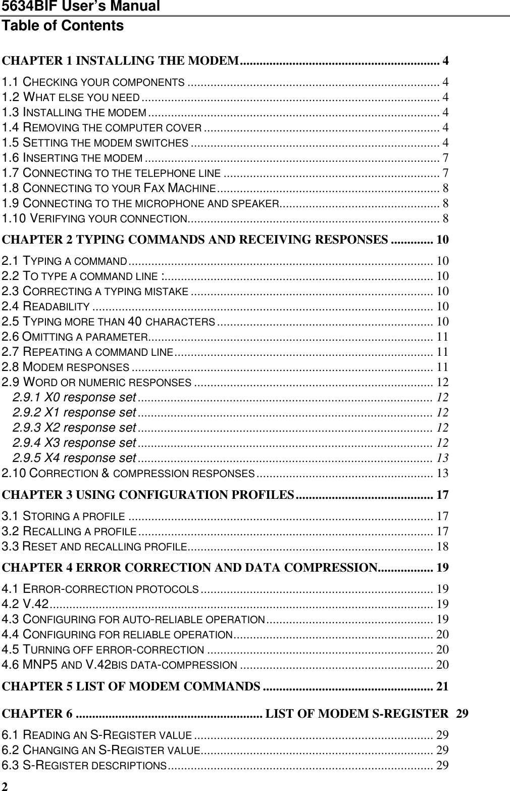 5634BIF User’s Manual2Table of ContentsCHAPTER 1 INSTALLING THE MODEM............................................................. 41.1 CHECKING YOUR COMPONENTS ............................................................................. 41.2 WHAT ELSE YOU NEED........................................................................................... 41.3 INSTALLING THE MODEM......................................................................................... 41.4 REMOVING THE COMPUTER COVER ........................................................................ 41.5 SETTING THE MODEM SWITCHES ............................................................................ 41.6 INSERTING THE MODEM .......................................................................................... 71.7 CONNECTING TO THE TELEPHONE LINE .................................................................. 71.8 CONNECTING TO YOUR FAX MACHINE.................................................................... 81.9 CONNECTING TO THE MICROPHONE AND SPEAKER................................................. 81.10 VERIFYING YOUR CONNECTION............................................................................. 8CHAPTER 2 TYPING COMMANDS AND RECEIVING RESPONSES ............. 102.1 TYPING A COMMAND............................................................................................. 102.2 TO TYPE A COMMAND LINE :.................................................................................. 102.3 CORRECTING A TYPING MISTAKE .......................................................................... 102.4 READABILITY ........................................................................................................ 102.5 TYPING MORE THAN 40 CHARACTERS.................................................................. 102.6 OMITTING A PARAMETER....................................................................................... 112.7 REPEATING A COMMAND LINE............................................................................... 112.8 MODEM RESPONSES ............................................................................................ 112.9 WORD OR NUMERIC RESPONSES ......................................................................... 122.9.1 X0 response set .......................................................................................... 122.9.2 X1 response set .......................................................................................... 122.9.3 X2 response set .......................................................................................... 122.9.4 X3 response set .......................................................................................... 122.9.5 X4 response set .......................................................................................... 132.10 CORRECTION &amp; COMPRESSION RESPONSES...................................................... 13CHAPTER 3 USING CONFIGURATION PROFILES.......................................... 173.1 STORING A PROFILE ............................................................................................. 173.2 RECALLING A PROFILE.......................................................................................... 173.3 RESET AND RECALLING PROFILE........................................................................... 18CHAPTER 4 ERROR CORRECTION AND DATA COMPRESSION................. 194.1 ERROR-CORRECTION PROTOCOLS....................................................................... 194.2 V.42..................................................................................................................... 194.3 CONFIGURING FOR AUTO-RELIABLE OPERATION................................................... 194.4 CONFIGURING FOR RELIABLE OPERATION............................................................. 204.5 TURNING OFF ERROR-CORRECTION ..................................................................... 204.6 MNP5 AND V.42BIS DATA-COMPRESSION ........................................................... 20CHAPTER 5 LIST OF MODEM COMMANDS .................................................... 21CHAPTER 6 ......................................................... LIST OF MODEM S-REGISTER 296.1 READING AN S-REGISTER VALUE ......................................................................... 296.2 CHANGING AN S-REGISTER VALUE....................................................................... 296.3 S-REGISTER DESCRIPTIONS................................................................................. 29