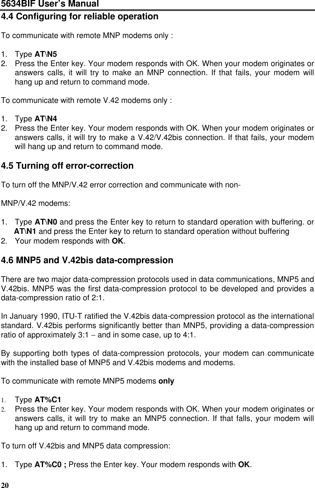 5634BIF User’s Manual204.4 Configuring for reliable operationTo communicate with remote MNP modems only :1. Type AT\N52. Press the Enter key. Your modem responds with OK. When your modem originates oranswers calls, it will try to make an MNP connection. If that fails, your modem willhang up and return to command mode.To communicate with remote V.42 modems only :1. Type AT\N42. Press the Enter key. Your modem responds with OK. When your modem originates oranswers calls, it will try to make a V.42/V.42bis connection. If that fails, your modemwill hang up and return to command mode.4.5 Turning off error-correctionTo turn off the MNP/V.42 error correction and communicate with non-MNP/V.42 modems:1. Type AT\N0 and press the Enter key to return to standard operation with buffering. orAT\N1 and press the Enter key to return to standard operation without buffering2. Your modem responds with OK.4.6 MNP5 and V.42bis data-compressionThere are two major data-compression protocols used in data communications, MNP5 andV.42bis. MNP5 was the first data-compression protocol to be developed and provides adata-compression ratio of 2:1.In January 1990, ITU-T ratified the V.42bis data-compression protocol as the internationalstandard. V.42bis performs significantly better than MNP5, providing a data-compressionratio of approximately 3:1 − and in some case, up to 4:1.By supporting both types of data-compression protocols, your modem can communicatewith the installed base of MNP5 and V.42bis modems and modems.To communicate with remote MNP5 modems only1. Type AT%C12. Press the Enter key. Your modem responds with OK. When your modem originates oranswers calls, it will try to make an MNP5 connection. If that falls, your modem willhang up and return to command mode.To turn off V.42bis and MNP5 data compression:1. Type AT%C0 ; Press the Enter key. Your modem responds with OK.