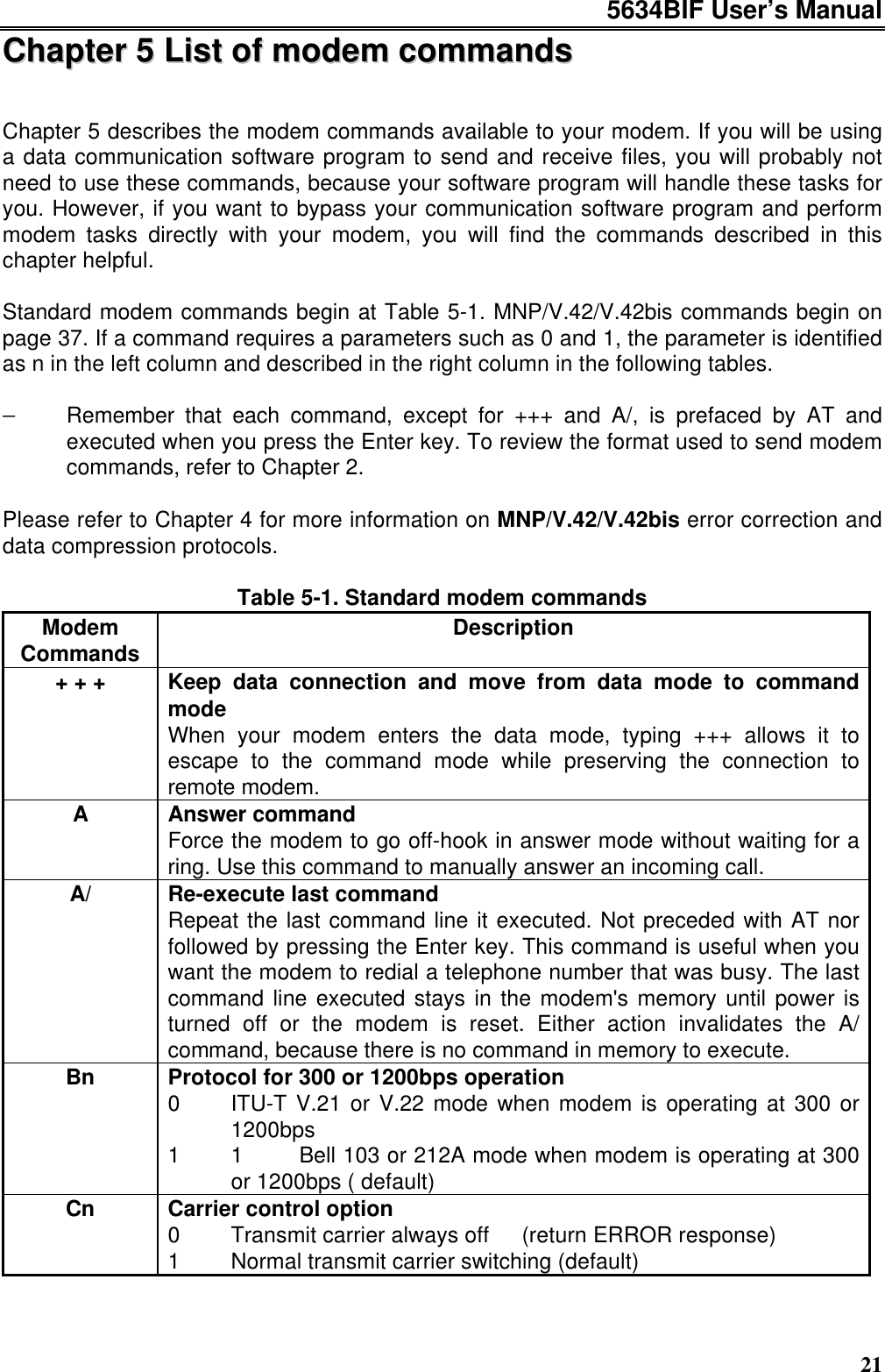 5634BIF User’s Manual21CChhaapptteerr  55  LLiisstt  ooff  mmooddeemm  ccoommmmaannddssChapter 5 describes the modem commands available to your modem. If you will be usinga data communication software program to send and receive files, you will probably notneed to use these commands, because your software program will handle these tasks foryou. However, if you want to bypass your communication software program and performmodem tasks directly with your modem, you will find the commands described in thischapter helpful.Standard modem commands begin at Table 5-1. MNP/V.42/V.42bis commands begin onpage 37. If a command requires a parameters such as 0 and 1, the parameter is identifiedas n in the left column and described in the right column in the following tables.−Remember that each command, except for +++ and A/, is prefaced by AT andexecuted when you press the Enter key. To review the format used to send modemcommands, refer to Chapter 2.Please refer to Chapter 4 for more information on MNP/V.42/V.42bis error correction anddata compression protocols.Table 5-1. Standard modem commandsModemCommands Description+ + + Keep data connection and move from data mode to commandmodeWhen your modem enters the data mode, typing +++ allows it toescape to the command mode while preserving the connection toremote modem.AAnswer commandForce the modem to go off-hook in answer mode without waiting for aring. Use this command to manually answer an incoming call.A/ Re-execute last commandRepeat the last command line it executed. Not preceded with AT norfollowed by pressing the Enter key. This command is useful when youwant the modem to redial a telephone number that was busy. The lastcommand line executed stays in the modem&apos;s memory until power isturned off or the modem is reset. Either action invalidates the A/command, because there is no command in memory to execute.Bn Protocol for 300 or 1200bps operation0 ITU-T V.21 or V.22 mode when modem is operating at 300 or1200bps1 1Bell 103 or 212A mode when modem is operating at 300or 1200bps ( default)Cn Carrier control option0 Transmit carrier always off  (return ERROR response)1 Normal transmit carrier switching (default)