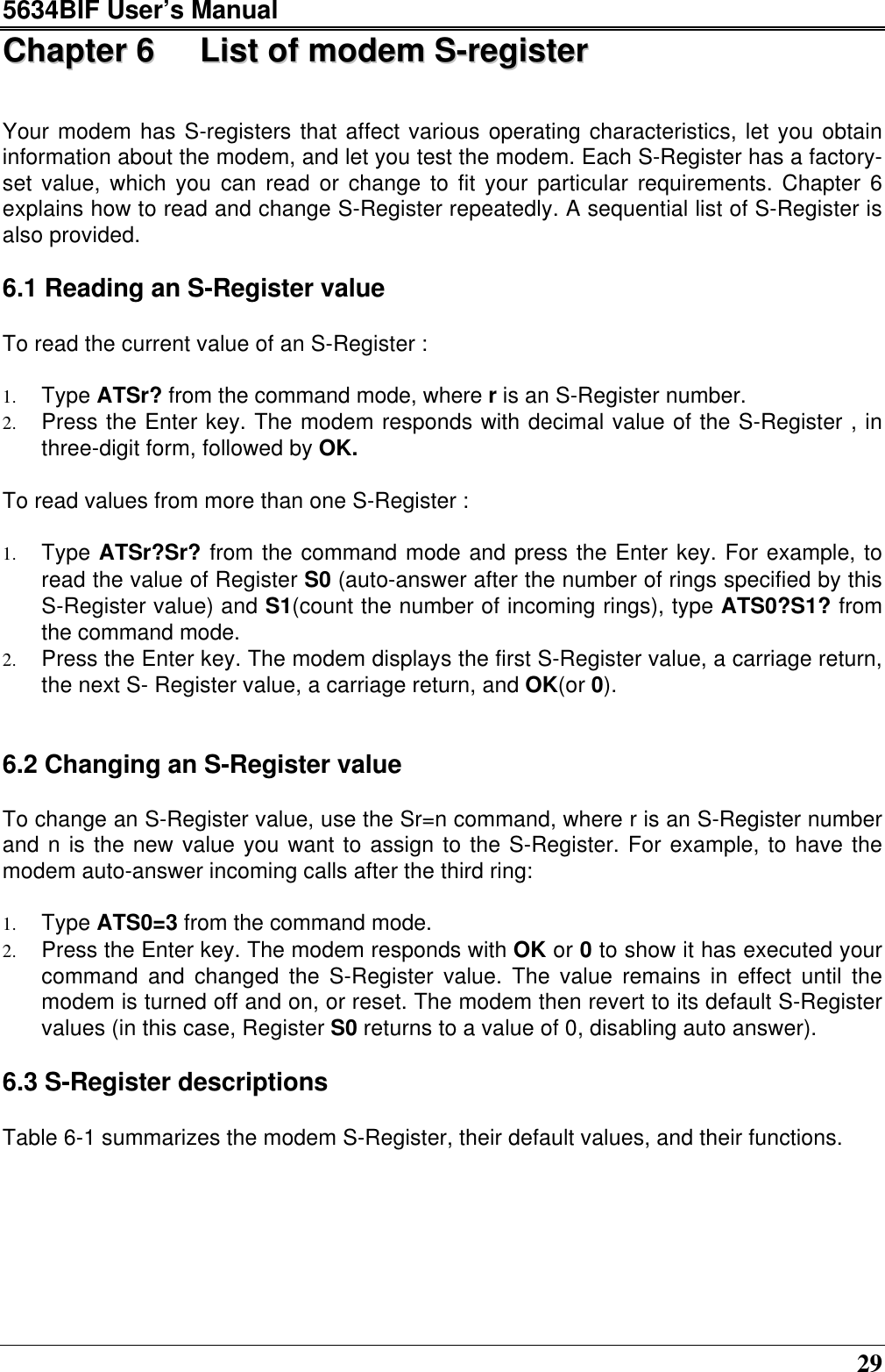 5634BIF User’s Manual29CChhaapptteerr  66  LLiisstt  ooff  mmooddeemm  SS--rreeggiisstteerrYour modem has S-registers that affect various operating characteristics, let you obtaininformation about the modem, and let you test the modem. Each S-Register has a factory-set value, which you can read or change to fit your particular requirements. Chapter 6explains how to read and change S-Register repeatedly. A sequential list of S-Register isalso provided.6.1 Reading an S-Register valueTo read the current value of an S-Register :1. Type ATSr? from the command mode, where r is an S-Register number.2. Press the Enter key. The modem responds with decimal value of the S-Register , inthree-digit form, followed by OK.To read values from more than one S-Register :1. Type ATSr?Sr? from the command mode and press the Enter key. For example, toread the value of Register S0 (auto-answer after the number of rings specified by thisS-Register value) and S1(count the number of incoming rings), type ATS0?S1? fromthe command mode.2. Press the Enter key. The modem displays the first S-Register value, a carriage return,the next S- Register value, a carriage return, and OK(or 0).6.2 Changing an S-Register value  To change an S-Register value, use the Sr=n command, where r is an S-Register numberand n is the new value you want to assign to the S-Register. For example, to have themodem auto-answer incoming calls after the third ring:1. Type ATS0=3 from the command mode.2. Press the Enter key. The modem responds with OK or 0 to show it has executed yourcommand and changed the S-Register value. The value remains in effect until themodem is turned off and on, or reset. The modem then revert to its default S-Registervalues (in this case, Register S0 returns to a value of 0, disabling auto answer).6.3 S-Register descriptionsTable 6-1 summarizes the modem S-Register, their default values, and their functions.