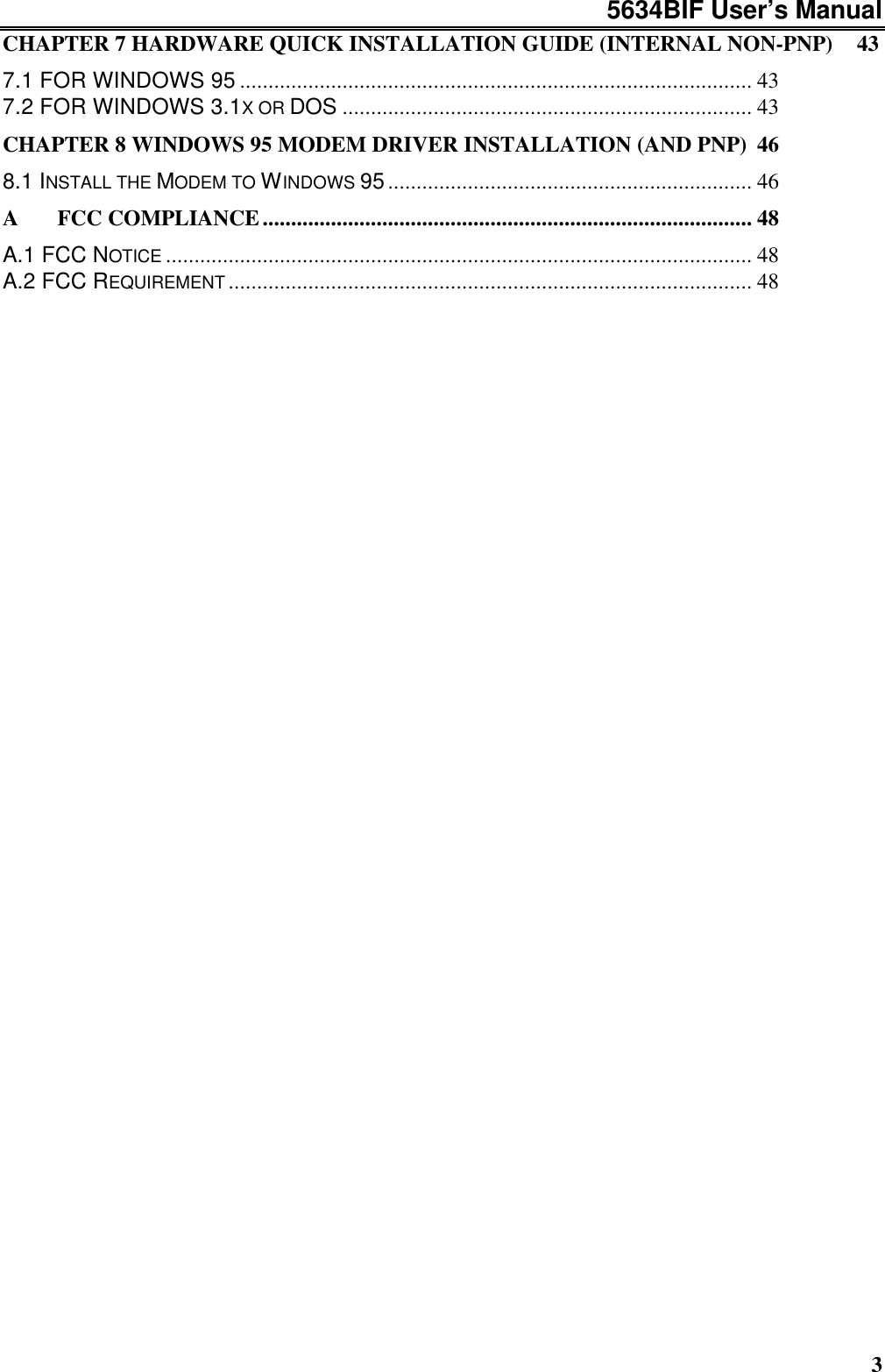 5634BIF User’s Manual3CHAPTER 7 HARDWARE QUICK INSTALLATION GUIDE (INTERNAL NON-PNP) 437.1 FOR WINDOWS 95 .......................................................................................... 437.2 FOR WINDOWS 3.1X OR DOS ........................................................................ 43CHAPTER 8 WINDOWS 95 MODEM DRIVER INSTALLATION (AND PNP) 468.1 INSTALL THE MODEM TO WINDOWS 95................................................................ 46A  FCC COMPLIANCE...................................................................................... 48A.1 FCC NOTICE ....................................................................................................... 48A.2 FCC REQUIREMENT ............................................................................................ 48