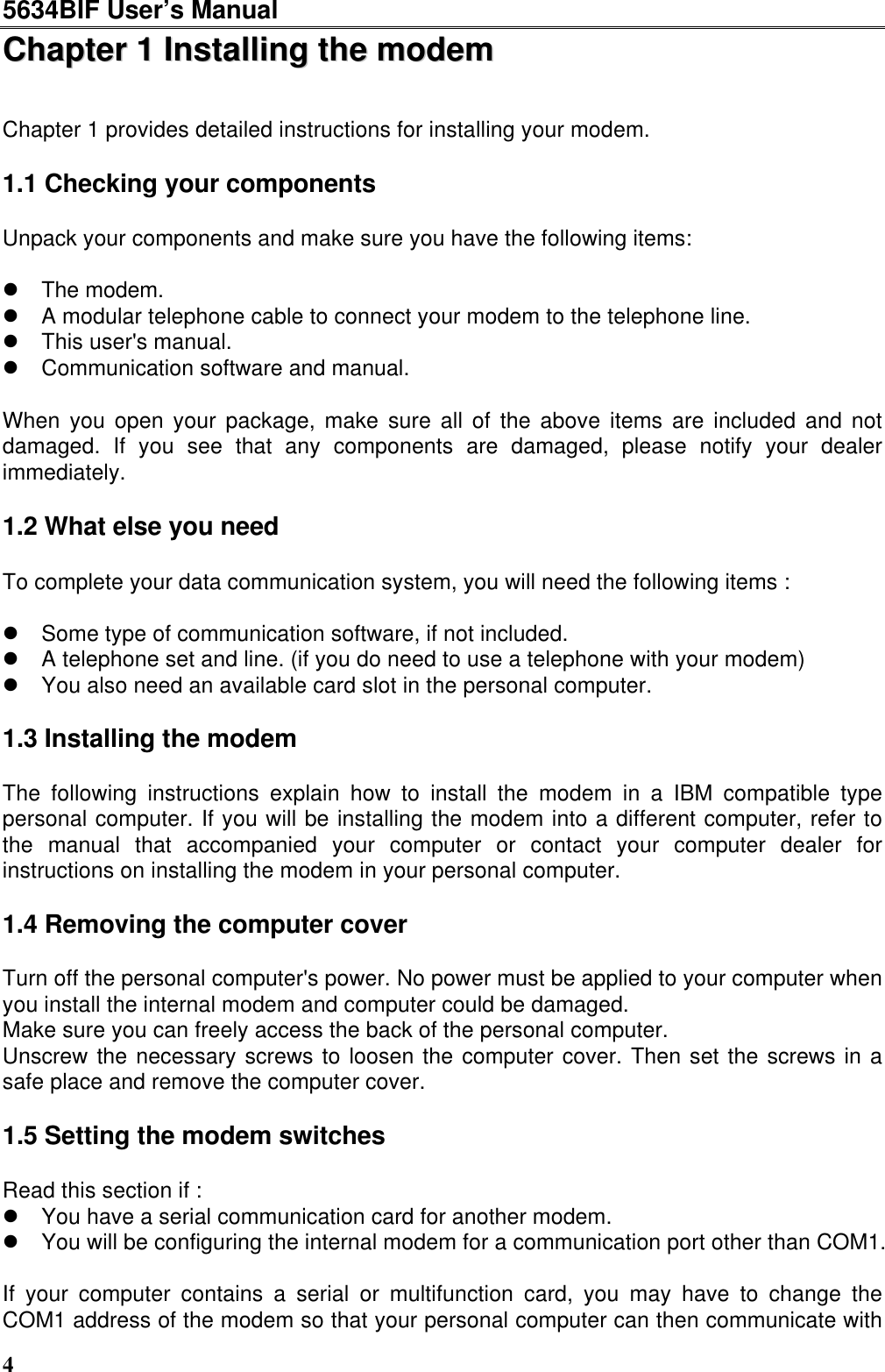 5634BIF User’s Manual4CChhaapptteerr  11  IInnssttaalllliinngg  tthhee  mmooddeemmChapter 1 provides detailed instructions for installing your modem.1.1 Checking your componentsUnpack your components and make sure you have the following items:l The modem.l A modular telephone cable to connect your modem to the telephone line.l This user&apos;s manual.l Communication software and manual.When you open your package, make sure all of the above items are included and notdamaged. If you see that any components are damaged, please notify your dealerimmediately.1.2 What else you needTo complete your data communication system, you will need the following items :l Some type of communication software, if not included.l A telephone set and line. (if you do need to use a telephone with your modem)l You also need an available card slot in the personal computer.1.3 Installing the modemThe following instructions explain how to install the modem in a IBM compatible typepersonal computer. If you will be installing the modem into a different computer, refer tothe manual that accompanied your computer or contact your computer dealer forinstructions on installing the modem in your personal computer.1.4 Removing the computer coverTurn off the personal computer&apos;s power. No power must be applied to your computer whenyou install the internal modem and computer could be damaged.Make sure you can freely access the back of the personal computer.Unscrew the necessary screws to loosen the computer cover. Then set the screws in asafe place and remove the computer cover.1.5 Setting the modem switchesRead this section if :l You have a serial communication card for another modem.l You will be configuring the internal modem for a communication port other than COM1.If your computer contains a serial or multifunction card, you may have to change theCOM1 address of the modem so that your personal computer can then communicate with