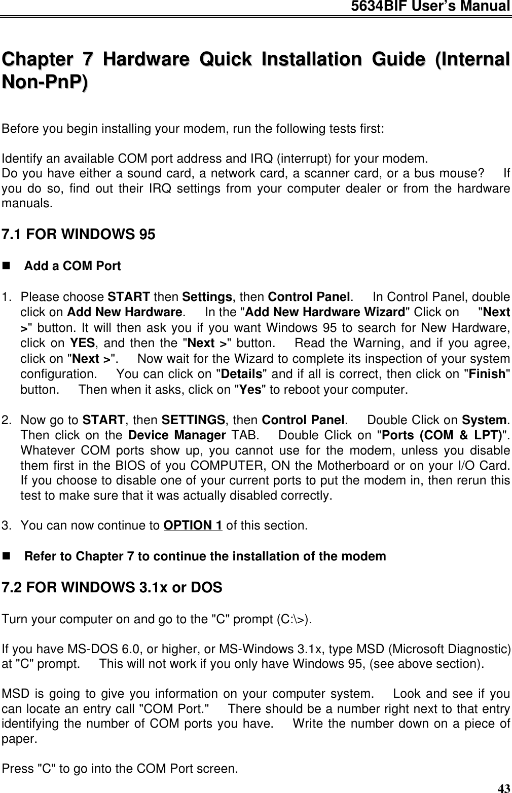 5634BIF User’s Manual43CChhaapptteerr  77  HHaarrddwwaarree  QQuuiicckk  IInnssttaallllaattiioonn  GGuuiiddee  ((IInntteerrnnaallNNoonn--PPnnPP))Before you begin installing your modem, run the following tests first:Identify an available COM port address and IRQ (interrupt) for your modem.Do you have either a sound card, a network card, a scanner card, or a bus mouse?  Ifyou do so, find out their IRQ settings from your computer dealer or from the hardwaremanuals.7.1 FOR WINDOWS 95n Add a COM Port1. Please choose START then Settings, then Control Panel.  In Control Panel, doubleclick on Add New Hardware.  In the &quot;Add New Hardware Wizard&quot; Click on  &quot;Next&gt;&quot; button. It will then ask you if you want Windows 95 to search for New Hardware,click on YES, and then the &quot;Next &gt;&quot; button.  Read the Warning, and if you agree,click on &quot;Next &gt;&quot;.  Now wait for the Wizard to complete its inspection of your systemconfiguration.  You can click on &quot;Details&quot; and if all is correct, then click on &quot;Finish&quot;button.  Then when it asks, click on &quot;Yes&quot; to reboot your computer. 2. Now go to START, then SETTINGS, then Control Panel.  Double Click on System.Then click on the Device Manager TAB.  Double Click on &quot;Ports (COM &amp; LPT)&quot;.Whatever COM ports show up, you cannot use for the modem, unless you disablethem first in the BIOS of you COMPUTER, ON the Motherboard or on your I/O Card.If you choose to disable one of your current ports to put the modem in, then rerun thistest to make sure that it was actually disabled correctly. 3. You can now continue to OPTION 1 of this section.n Refer to Chapter 7 to continue the installation of the modem7.2 FOR WINDOWS 3.1x or DOSTurn your computer on and go to the &quot;C&quot; prompt (C:\&gt;).If you have MS-DOS 6.0, or higher, or MS-Windows 3.1x, type MSD (Microsoft Diagnostic)at &quot;C&quot; prompt.  This will not work if you only have Windows 95, (see above section).MSD is going to give you information on your computer system.  Look and see if youcan locate an entry call &quot;COM Port.&quot;  There should be a number right next to that entryidentifying the number of COM ports you have.  Write the number down on a piece ofpaper.Press &quot;C&quot; to go into the COM Port screen.