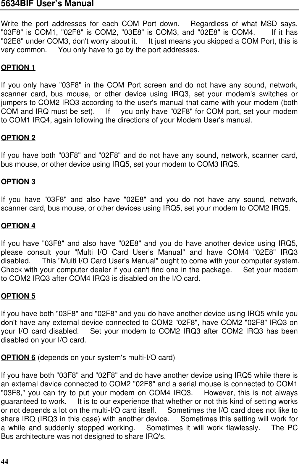 5634BIF User’s Manual44Write the port addresses for each COM Port down.  Regardless of what MSD says,&quot;03F8&quot; is COM1, &quot;02F8&quot; is COM2, &quot;03E8&quot; is COM3, and &quot;02E8&quot; is COM4.   If it has&quot;02E8&quot; under COM3, don&apos;t worry about it.  It just means you skipped a COM Port, this isvery common.  You only have to go by the port addresses.OPTION 1If you only have &quot;03F8&quot; in the COM Port screen and do not have any sound, network,scanner card, bus mouse, or other device using IRQ3, set your modem&apos;s switches orjumpers to COM2 IRQ3 according to the user&apos;s manual that came with your modem (bothCOM and IRQ must be set).  If  you only have &quot;02F8&quot; for COM port, set your modemto COM1 IRQ4, again following the directions of your Modem User&apos;s manual.OPTION 2If you have both &quot;03F8&quot; and &quot;02F8&quot; and do not have any sound, network, scanner card,bus mouse, or other device using IRQ5, set your modem to COM3 IRQ5.OPTION 3If you have &quot;03F8&quot; and also have &quot;02E8&quot; and you do not have any sound, network,scanner card, bus mouse, or other devices using IRQ5, set your modem to COM2 IRQ5.OPTION 4If you have &quot;03F8&quot; and also have &quot;02E8&quot; and you do have another device using IRQ5,please consult your &quot;Multi I/O Card User&apos;s Manual&quot; and have COM4 &quot;02E8&quot; IRQ3disabled.  This &quot;Multi I/O Card User&apos;s Manual&quot; ought to come with your computer system.Check with your computer dealer if you can&apos;t find one in the package.  Set your modemto COM2 IRQ3 after COM4 IRQ3 is disabled on the I/O card.OPTION 5If you have both &quot;03F8&quot; and &quot;02F8&quot; and you do have another device using IRQ5 while youdon&apos;t have any external device connected to COM2 &quot;02F8&quot;, have COM2 &quot;02F8&quot; IRQ3 onyour I/O card disabled.  Set your modem to COM2 IRQ3 after COM2 IRQ3 has beendisabled on your I/O card.OPTION 6 (depends on your system&apos;s multi-I/O card)If you have both &quot;03F8&quot; and &quot;02F8&quot; and do have another device using IRQ5 while there isan external device connected to COM2 &quot;02F8&quot; and a serial mouse is connected to COM1&quot;03F8,&quot; you can try to put your modem on COM4 IRQ3.  However, this is not alwaysguaranteed to work.  It is to our experience that whether or not this kind of setting worksor not depends a lot on the multi-I/O card itself.  Sometimes the I/O card does not like toshare IRQ (IRQ3 in this case) with another device.  Sometimes this setting will work fora while and suddenly stopped working.  Sometimes it will work flawlessly.  The PCBus architecture was not designed to share IRQ&apos;s.