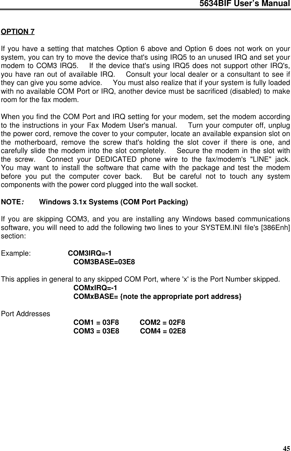 5634BIF User’s Manual45OPTION 7If you have a setting that matches Option 6 above and Option 6 does not work on yoursystem, you can try to move the device that&apos;s using IRQ5 to an unused IRQ and set yourmodem to COM3 IRQ5.  If the device that&apos;s using IRQ5 does not support other IRQ&apos;s,you have ran out of available IRQ.  Consult your local dealer or a consultant to see ifthey can give you some advice.  You must also realize that if your system is fully loadedwith no available COM Port or IRQ, another device must be sacrificed (disabled) to makeroom for the fax modem.When you find the COM Port and IRQ setting for your modem, set the modem accordingto the instructions in your Fax Modem User&apos;s manual.  Turn your computer off, unplugthe power cord, remove the cover to your computer, locate an available expansion slot onthe motherboard, remove the screw that&apos;s holding the slot cover if there is one, andcarefully slide the modem into the slot completely.  Secure the modem in the slot withthe screw.  Connect your DEDICATED phone wire to the fax/modem&apos;s &quot;LINE&quot; jack.You may want to install the software that came with the package and test the modembefore you put the computer cover back.  But be careful not to touch any systemcomponents with the power cord plugged into the wall socket.NOTE:   Windows 3.1x Systems (COM Port Packing)If you are skipping COM3, and you are installing any Windows based communicationssoftware, you will need to add the following two lines to your SYSTEM.INI file&apos;s [386Enh]section:Example:       COM3IRQ=-1              COM3BASE=03E8This applies in general to any skipped COM Port, where &apos;x&apos; is the Port Number skipped.              COMxIRQ=-1              COMxBASE= {note the appropriate port address}Port Addresses              COM1 = 03F8    COM2 = 02F8              COM3 = 03E8    COM4 = 02E8