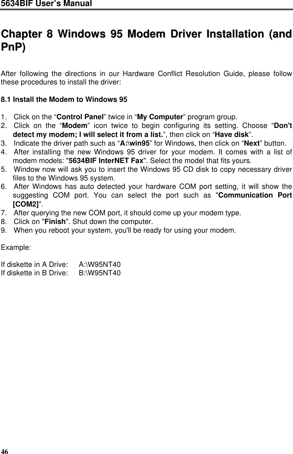 5634BIF User’s Manual46CChhaapptteerr  88  WWiinnddoowwss  9955  MMooddeemm  DDrriivveerr  IInnssttaallllaattiioonn  ((aannddPPnnPP))After following the directions in our Hardware Conflict Resolution Guide, please followthese procedures to install the driver:8.1 Install the Modem to Windows 951. Click on the “Control Panel” twice in “My Computer” program group.2. Click on the “Modem” icon twice to begin configuring its setting. Choose “Don&apos;tdetect my modem; I will select it from a list.”, then click on “Have disk”.3. Indicate the driver path such as “A:\win95” for Windows, then click on “Next” button.4. After installing the new Windows 95 driver for your modem. It comes with a list ofmodem models: &quot;5634BIF InterNET Fax&quot;. Select the model that fits yours.5. Window now will ask you to insert the Windows 95 CD disk to copy necessary driverfiles to the Windows 95 system.6. After Windows has auto detected your hardware COM port setting, it will show thesuggesting COM port. You can select the port such as &quot;Communication Port[COM2]&quot;.7. After querying the new COM port, it should come up your modem type.8. Click on &quot;Finish&quot;. Shut down the computer.9. When you reboot your system, you&apos;ll be ready for using your modem.Example:If diskette in A Drive:  A:\W95NT40If diskette in B Drive:  B:\W95NT40