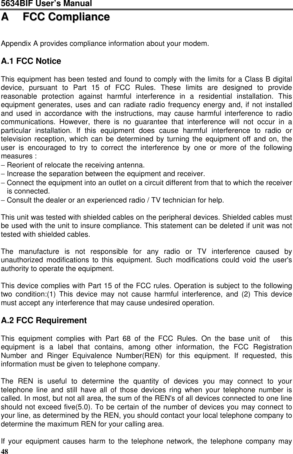 5634BIF User’s Manual48AA  FFCCCC  CCoommpplliiaanncceeAppendix A provides compliance information about your modem.A.1 FCC NoticeThis equipment has been tested and found to comply with the limits for a Class B digitaldevice, pursuant to Part 15 of FCC Rules. These limits are designed to providereasonable protection against harmful interference in a residential installation. Thisequipment generates, uses and can radiate radio frequency energy and, if not installedand used in accordance with the instructions, may cause harmful interference to radiocommunications. However, there is no guarantee that interference will not occur in aparticular installation. If this equipment does cause harmful interference to radio ortelevision reception, which can be determined by turning the equipment off and on, theuser is encouraged to try to correct the interference by one or more of the followingmeasures :− Reorient of relocate the receiving antenna.− Increase the separation between the equipment and receiver.− Connect the equipment into an outlet on a circuit different from that to which the receiveris connected.− Consult the dealer or an experienced radio / TV technician for help.This unit was tested with shielded cables on the peripheral devices. Shielded cables mustbe used with the unit to insure compliance. This statement can be deleted if unit was nottested with shielded cables.The manufacture is not responsible for any radio or TV interference caused byunauthorized modifications to this equipment. Such modifications could void the user&apos;sauthority to operate the equipment.This device complies with Part 15 of the FCC rules. Operation is subject to the followingtwo condition:(1) This device may not cause harmful interference, and (2) This devicemust accept any interference that may cause undesired operation.A.2 FCC RequirementThis equipment complies with Part 68 of the FCC Rules. On the base unit of  thisequipment is a label that contains, among other information, the FCC RegistrationNumber and Ringer Equivalence Number(REN) for this equipment. If requested, thisinformation must be given to telephone company.The REN is useful to determine the quantity of devices you may connect to yourtelephone line and still have all of those devices ring when your telephone number iscalled. In most, but not all area, the sum of the REN&apos;s of all devices connected to one lineshould not exceed five(5.0). To be certain of the number of devices you may connect toyour line, as determined by the REN, you should contact your local telephone company todetermine the maximum REN for your calling area.If your equipment causes harm to the telephone network, the telephone company may