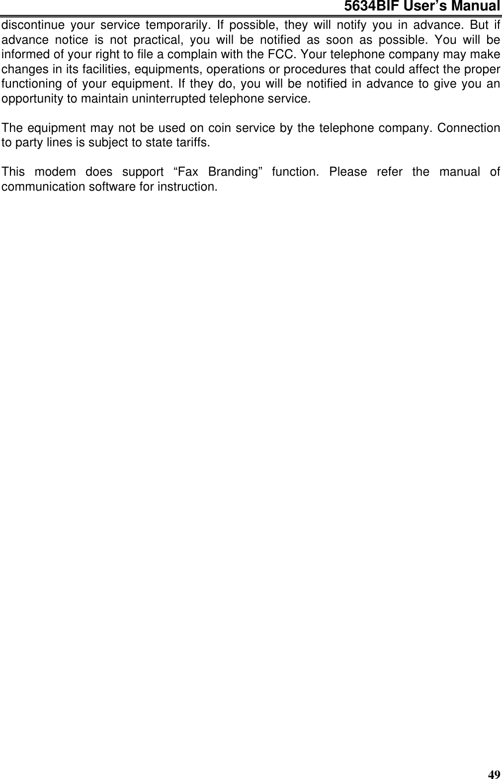 5634BIF User’s Manual49discontinue your service temporarily. If possible, they will notify you in advance. But ifadvance notice is not practical, you will be notified as soon as possible. You will beinformed of your right to file a complain with the FCC. Your telephone company may makechanges in its facilities, equipments, operations or procedures that could affect the properfunctioning of your equipment. If they do, you will be notified in advance to give you anopportunity to maintain uninterrupted telephone service.The equipment may not be used on coin service by the telephone company. Connectionto party lines is subject to state tariffs.This modem does support “Fax Branding” function. Please refer the manual ofcommunication software for instruction.