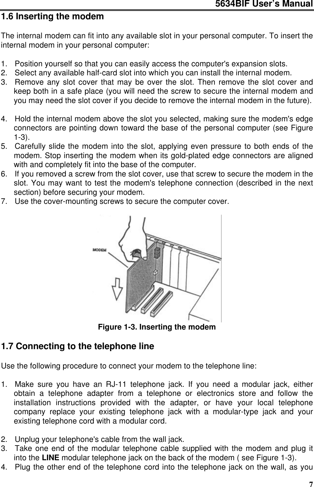 5634BIF User’s Manual71.6 Inserting the modemThe internal modem can fit into any available slot in your personal computer. To insert theinternal modem in your personal computer:1. Position yourself so that you can easily access the computer&apos;s expansion slots.2. Select any available half-card slot into which you can install the internal modem.3. Remove any slot cover that may be over the slot. Then remove the slot cover andkeep both in a safe place (you will need the screw to secure the internal modem andyou may need the slot cover if you decide to remove the internal modem in the future).4. Hold the internal modem above the slot you selected, making sure the modem&apos;s edgeconnectors are pointing down toward the base of the personal computer (see Figure1-3).5. Carefully slide the modem into the slot, applying even pressure to both ends of themodem. Stop inserting the modem when its gold-plated edge connectors are alignedwith and completely fit into the base of the computer.6. If you removed a screw from the slot cover, use that screw to secure the modem in theslot. You may want to test the modem&apos;s telephone connection (described in the nextsection) before securing your modem.7. Use the cover-mounting screws to secure the computer cover.Figure 1-3. Inserting the modem1.7 Connecting to the telephone lineUse the following procedure to connect your modem to the telephone line:1. Make sure you have an RJ-11 telephone jack. If you need a modular jack, eitherobtain a telephone adapter from a telephone or electronics store and follow theinstallation instructions provided with the adapter, or have your local telephonecompany replace your existing telephone jack with a modular-type jack and yourexisting telephone cord with a modular cord.2. Unplug your telephone&apos;s cable from the wall jack.3. Take one end of the modular telephone cable supplied with the modem and plug itinto the LINE modular telephone jack on the back of the modem ( see Figure 1-3).4. Plug the other end of the telephone cord into the telephone jack on the wall, as you