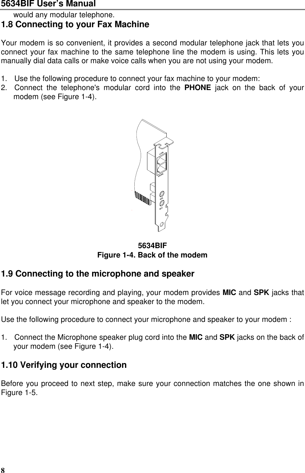 5634BIF User’s Manual8would any modular telephone.1.8 Connecting to your Fax MachineYour modem is so convenient, it provides a second modular telephone jack that lets youconnect your fax machine to the same telephone line the modem is using. This lets youmanually dial data calls or make voice calls when you are not using your modem.1. Use the following procedure to connect your fax machine to your modem:2. Connect the telephone&apos;s modular cord into the PHONE jack on the back of yourmodem (see Figure 1-4).SPKLINEPHONEMIC5634BIFFigure 1-4. Back of the modem1.9 Connecting to the microphone and speakerFor voice message recording and playing, your modem provides MIC and SPK jacks thatlet you connect your microphone and speaker to the modem.Use the following procedure to connect your microphone and speaker to your modem :1. Connect the Microphone speaker plug cord into the MIC and SPK jacks on the back ofyour modem (see Figure 1-4).1.10 Verifying your connection   Before you proceed to next step, make sure your connection matches the one shown inFigure 1-5.