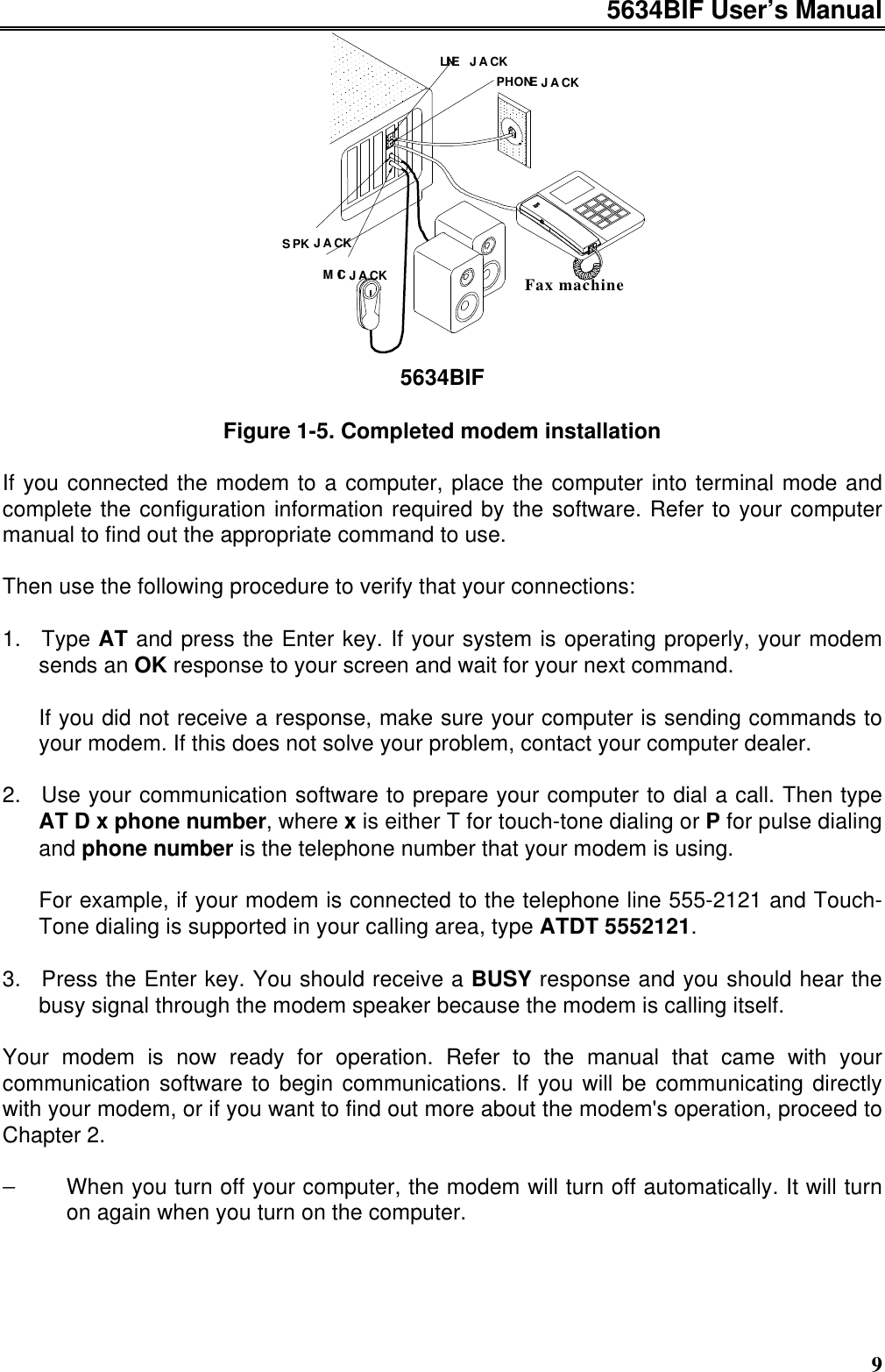 5634BIF User’s Manual9LINEJACKJACKJACKJACKSPKMICPHONEFax machine5634BIFFigure 1-5. Completed modem installationIf you connected the modem to a computer, place the computer into terminal mode andcomplete the configuration information required by the software. Refer to your computermanual to find out the appropriate command to use.Then use the following procedure to verify that your connections:1. Type AT and press the Enter key. If your system is operating properly, your modemsends an OK response to your screen and wait for your next command.If you did not receive a response, make sure your computer is sending commands toyour modem. If this does not solve your problem, contact your computer dealer.2. Use your communication software to prepare your computer to dial a call. Then typeAT D x phone number, where x is either T for touch-tone dialing or P for pulse dialingand phone number is the telephone number that your modem is using.For example, if your modem is connected to the telephone line 555-2121 and Touch-Tone dialing is supported in your calling area, type ATDT 5552121.3. Press the Enter key. You should receive a BUSY response and you should hear thebusy signal through the modem speaker because the modem is calling itself.Your modem is now ready for operation. Refer to the manual that came with yourcommunication software to begin communications. If you will be communicating directlywith your modem, or if you want to find out more about the modem&apos;s operation, proceed toChapter 2.−When you turn off your computer, the modem will turn off automatically. It will turnon again when you turn on the computer.