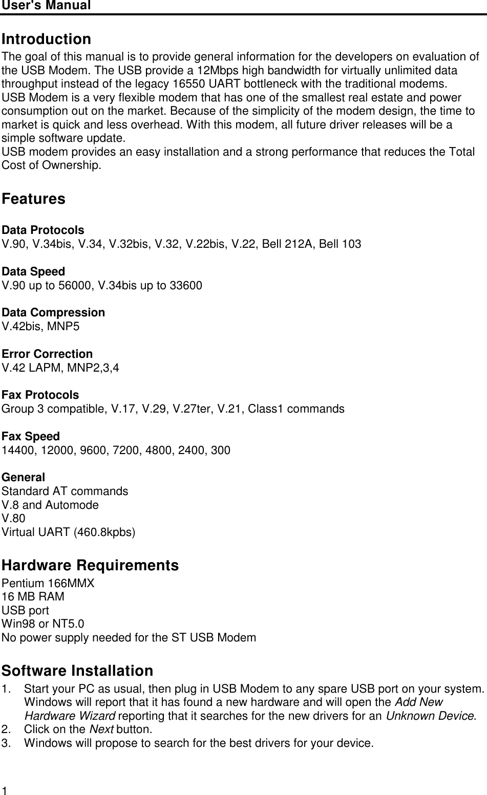 User&apos;s Manual1IntroductionThe goal of this manual is to provide general information for the developers on evaluation ofthe USB Modem. The USB provide a 12Mbps high bandwidth for virtually unlimited datathroughput instead of the legacy 16550 UART bottleneck with the traditional modems.USB Modem is a very flexible modem that has one of the smallest real estate and powerconsumption out on the market. Because of the simplicity of the modem design, the time tomarket is quick and less overhead. With this modem, all future driver releases will be asimple software update.USB modem provides an easy installation and a strong performance that reduces the TotalCost of Ownership.FeaturesData ProtocolsV.90, V.34bis, V.34, V.32bis, V.32, V.22bis, V.22, Bell 212A, Bell 103Data SpeedV.90 up to 56000, V.34bis up to 33600Data CompressionV.42bis, MNP5Error CorrectionV.42 LAPM, MNP2,3,4Fax ProtocolsGroup 3 compatible, V.17, V.29, V.27ter, V.21, Class1 commandsFax Speed14400, 12000, 9600, 7200, 4800, 2400, 300GeneralStandard AT commandsV.8 and AutomodeV.80Virtual UART (460.8kpbs)Hardware RequirementsPentium 166MMX16 MB RAMUSB portWin98 or NT5.0No power supply needed for the ST USB ModemSoftware Installation1. Start your PC as usual, then plug in USB Modem to any spare USB port on your system.Windows will report that it has found a new hardware and will open the Add NewHardware Wizard reporting that it searches for the new drivers for an Unknown Device.2. Click on the Next button.3. Windows will propose to search for the best drivers for your device.