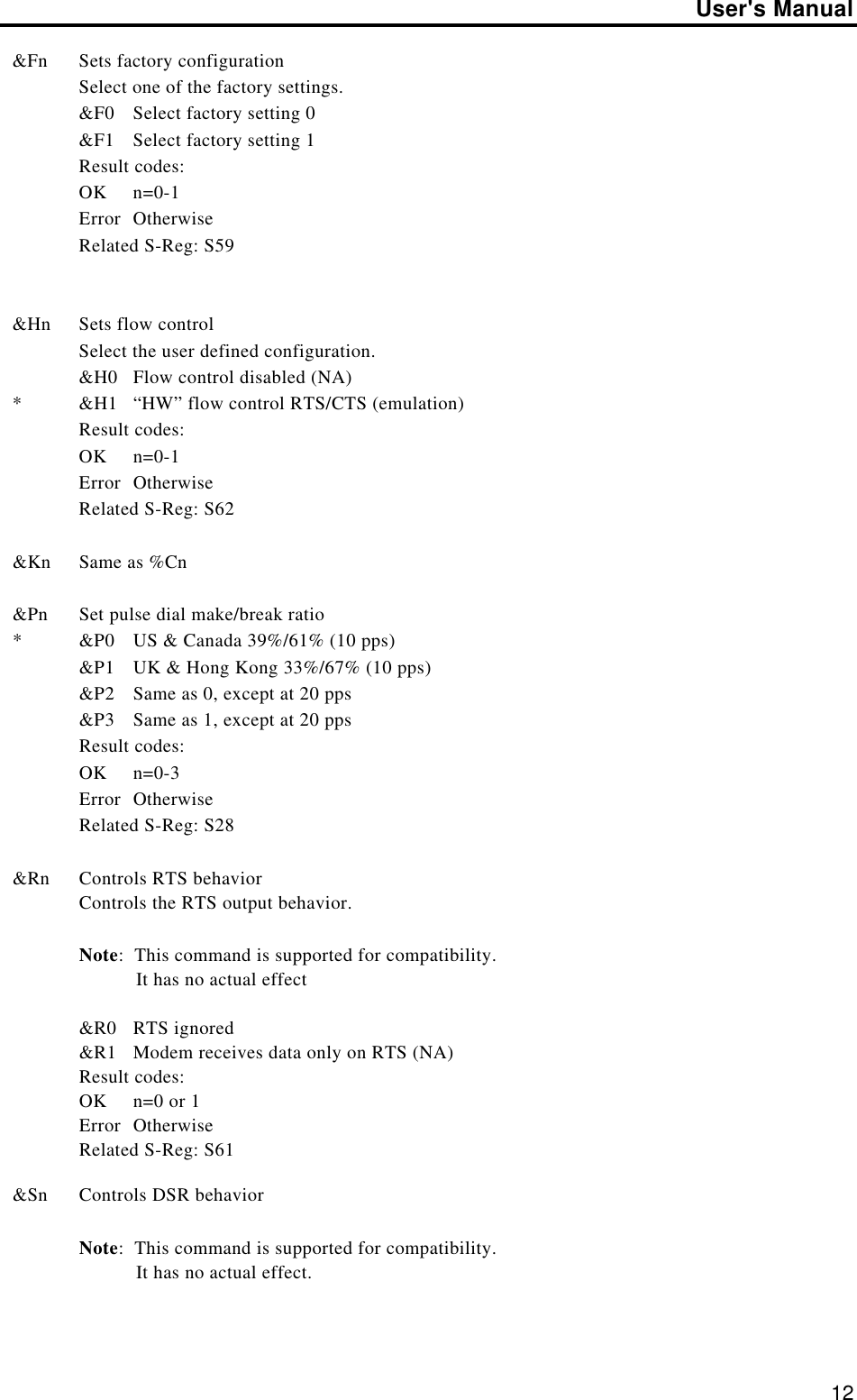 User&apos;s Manual12&amp;Fn Sets factory configurationSelect one of the factory settings.&amp;F0 Select factory setting 0&amp;F1 Select factory setting 1Result codes:OK n=0-1Error OtherwiseRelated S-Reg: S59&amp;Hn*Sets flow controlSelect the user defined configuration.&amp;H0 Flow control disabled (NA)&amp;H1 “HW” flow control RTS/CTS (emulation)Result codes:OK n=0-1Error OtherwiseRelated S-Reg: S62&amp;Kn Same as %Cn&amp;Pn*Set pulse dial make/break ratio&amp;P0 US &amp; Canada 39%/61% (10 pps)&amp;P1 UK &amp; Hong Kong 33%/67% (10 pps)&amp;P2 Same as 0, except at 20 pps&amp;P3 Same as 1, except at 20 ppsResult codes:OK n=0-3Error OtherwiseRelated S-Reg: S28&amp;Rn Controls RTS behaviorControls the RTS output behavior.Note:  This command is supported for compatibility.           It has no actual effect&amp;R0 RTS ignored&amp;R1 Modem receives data only on RTS (NA)Result codes:OK n=0 or 1Error OtherwiseRelated S-Reg: S61&amp;Sn Controls DSR behaviorNote:  This command is supported for compatibility.           It has no actual effect.