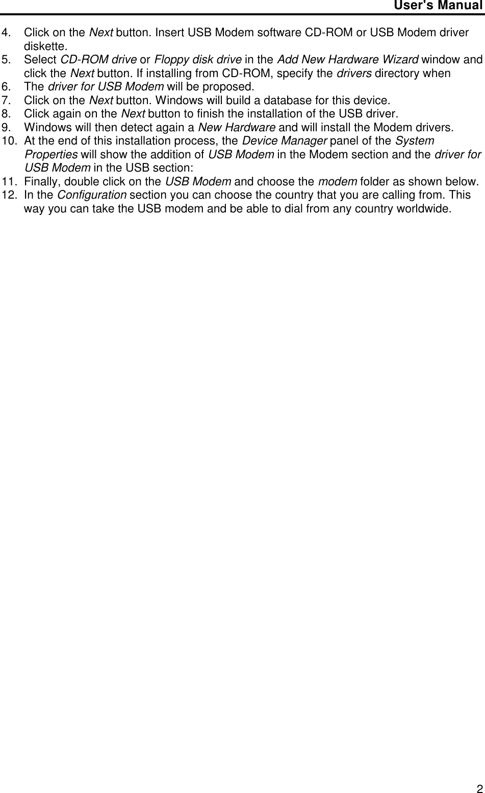 User&apos;s Manual24. Click on the Next button. Insert USB Modem software CD-ROM or USB Modem driverdiskette.5. Select CD-ROM drive or Floppy disk drive in the Add New Hardware Wizard window andclick the Next button. If installing from CD-ROM, specify the drivers directory when6. The driver for USB Modem will be proposed.7. Click on the Next button. Windows will build a database for this device.8. Click again on the Next button to finish the installation of the USB driver.9. Windows will then detect again a New Hardware and will install the Modem drivers.10. At the end of this installation process, the Device Manager panel of the SystemProperties will show the addition of USB Modem in the Modem section and the driver forUSB Modem in the USB section:11. Finally, double click on the USB Modem and choose the modem folder as shown below.12. In the Configuration section you can choose the country that you are calling from. Thisway you can take the USB modem and be able to dial from any country worldwide.