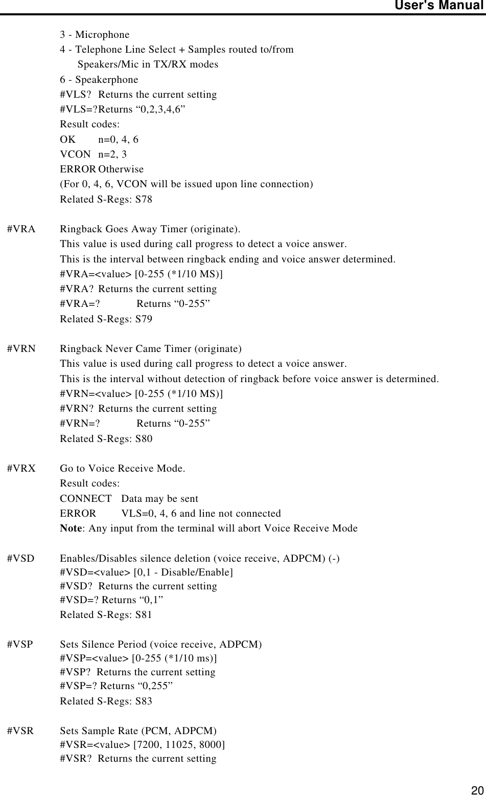 User&apos;s Manual203 - Microphone4 - Telephone Line Select + Samples routed to/from      Speakers/Mic in TX/RX modes6 - Speakerphone#VLS? Returns the current setting#VLS=?Returns “0,2,3,4,6”Result codes:OK n=0, 4, 6VCON n=2, 3ERROR Otherwise(For 0, 4, 6, VCON will be issued upon line connection)Related S-Regs: S78#VRA Ringback Goes Away Timer (originate).This value is used during call progress to detect a voice answer.This is the interval between ringback ending and voice answer determined.#VRA=&lt;value&gt; [0-255 (*1/10 MS)]#VRA? Returns the current setting#VRA=? Returns “0-255”Related S-Regs: S79#VRN Ringback Never Came Timer (originate)This value is used during call progress to detect a voice answer.This is the interval without detection of ringback before voice answer is determined.#VRN=&lt;value&gt; [0-255 (*1/10 MS)]#VRN? Returns the current setting#VRN=? Returns “0-255”Related S-Regs: S80#VRX Go to Voice Receive Mode.Result codes:CONNECT Data may be sentERROR VLS=0, 4, 6 and line not connectedNote: Any input from the terminal will abort Voice Receive Mode#VSD Enables/Disables silence deletion (voice receive, ADPCM) (-)#VSD=&lt;value&gt; [0,1 - Disable/Enable]#VSD?  Returns the current setting#VSD=? Returns “0,1”Related S-Regs: S81#VSP Sets Silence Period (voice receive, ADPCM)#VSP=&lt;value&gt; [0-255 (*1/10 ms)]#VSP?  Returns the current setting#VSP=? Returns “0,255”Related S-Regs: S83#VSR Sets Sample Rate (PCM, ADPCM)#VSR=&lt;value&gt; [7200, 11025, 8000]#VSR?  Returns the current setting