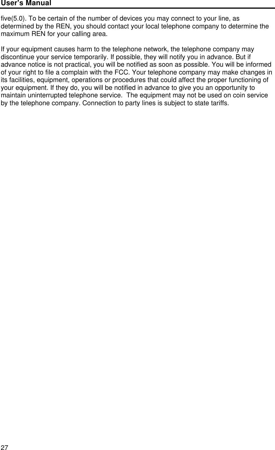 User&apos;s Manual27five(5.0). To be certain of the number of devices you may connect to your line, asdetermined by the REN, you should contact your local telephone company to determine themaximum REN for your calling area.If your equipment causes harm to the telephone network, the telephone company maydiscontinue your service temporarily. If possible, they will notify you in advance. But ifadvance notice is not practical, you will be notified as soon as possible. You will be informedof your right to file a complain with the FCC. Your telephone company may make changes inits facilities, equipment, operations or procedures that could affect the proper functioning ofyour equipment. If they do, you will be notified in advance to give you an opportunity tomaintain uninterrupted telephone service.  The equipment may not be used on coin serviceby the telephone company. Connection to party lines is subject to state tariffs.